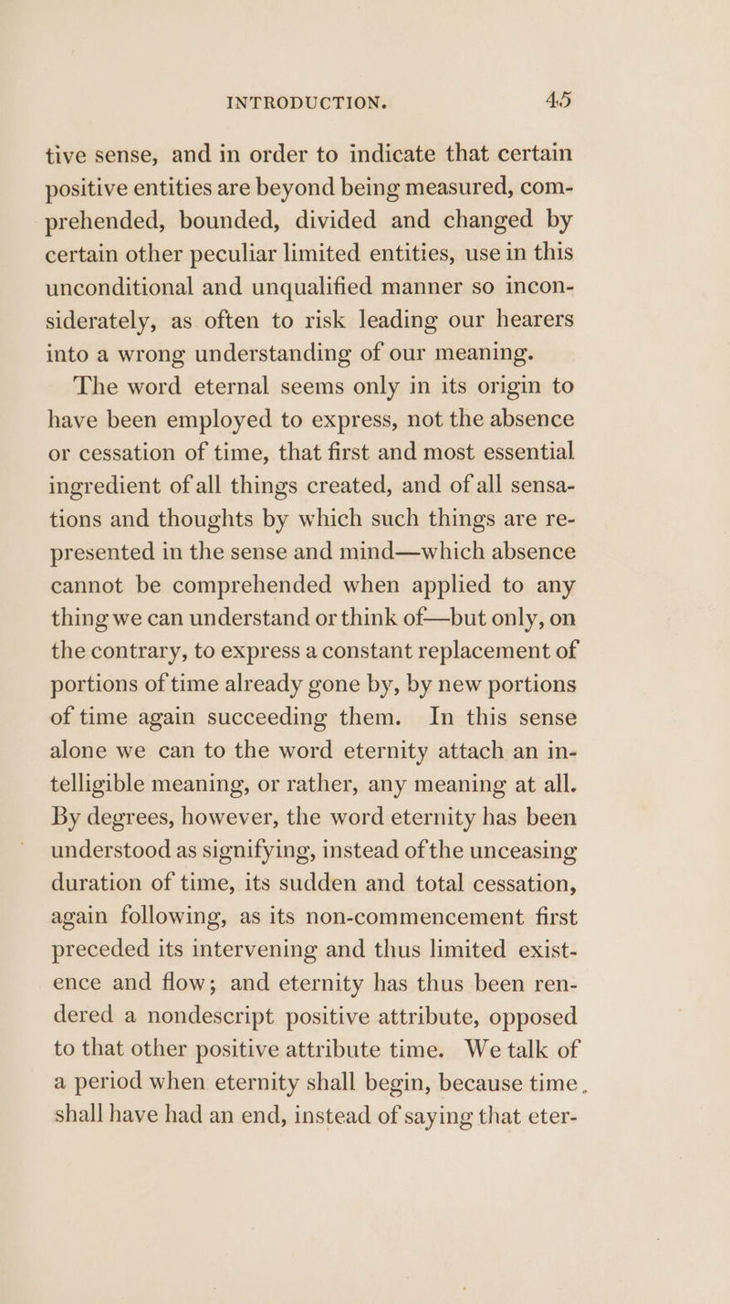 tive sense, and in order to indicate that certain positive entities are beyond being measured, com- prehended, bounded, divided and changed by certain other peculiar limited entities, use in this unconditional and unqualified manner so incon- siderately, as often to risk leading our hearers into a wrong understanding of our meaning. The word eternal seems only in its origin to have been employed to express, not the absence or cessation of time, that first and most essential ingredient of all things created, and of all sensa- tions and thoughts by which such things are re- presented in the sense and mind—which absence cannot be comprehended when applied to any thing we can understand or think of—but only, on the contrary, to express a constant replacement of portions of time already gone by, by new portions of time again succeeding them. In this sense alone we can to the word eternity attach an in- telligible meaning, or rather, any meaning at all. By degrees, however, the word eternity has been understood as signifying, instead of the unceasing duration of time, its sudden and total cessation, again following, as its non-commencement first preceded its intervening and thus limited exist- ence and flow; and eternity has thus been ren- dered a nondescript positive attribute, opposed to that other positive attribute time. We talk of a period when eternity shall begin, because time , shall have had an end, instead of saying that eter-