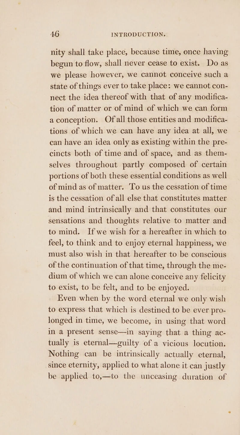 nity shall take place, because time, once having begun to flow, shall never cease to exist. Do as we please however, we cannot conceive such a state of things ever to take place: we cannot con- nect the idea thereof with that of any modifica- tion of matter or of mind of which we can form a conception. Of all those entities and modifica- tions of which we can have any idea at all, we can have an idea only as existing within the pre- cincts both of time and of space, and as them- selves throughout partly composed of certain portions of both these essential conditions as well of mind as of matter. To us the cessation of time is the cessation of all else that constitutes matter and mind intrinsically and that constitutes our sensations and thoughts relative to matter and to mind. If we wish for a hereafter in which to feel, to think and to enjoy eternal happiness, we must also wish in that hereafter to be conscious of the continuation of that time, through the me- dium of which we can alone conceive any felicity to exist, to be felt, and to be enjoyed. Even when by the word eternal we only wish to express that which is destined to be ever pro- longed in time, we become, in using that word in a present sense—in saying that a thing ac- tuaily is eternal—guilty of a vicious locution. Nothing can be intrinsically actually eternal, since eternity, applied to what alone it can justly be applied to,—to the unceasing duration of