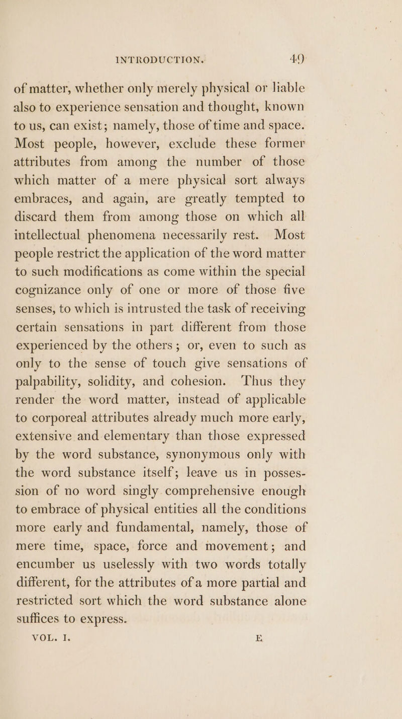 of matter, whether only merely physical or liable also to experience sensation and thought, known to us, can exist; namely, those of time and space. Most people, however, exclude these former attributes from among the number of those which matter of a mere physical sort always embraces, and again, are greatly tempted to discard them from among those on which all intellectual phenomena necessarily rest. Most people restrict the application of the word matter to such modifications as come within the special cognizance only of one or more of those five senses, to which is intrusted the task of receiving certain sensations in part different from those experienced by the others; or, even to such as only to the sense of touch give sensations of palpability, solidity, and cohesion. ‘Thus they render the word matter, instead of applicable to corporeal attributes already much more early, extensive and elementary than those expressed by the word substance, synonymous only with the word substance itself; leave us in posses- sion of no word singly comprehensive enough to embrace of physical entities all the conditions more early and fundamental, namely, those of mere time, space, force and movement; and encumber us uselessly with two words totally different, for the attributes of a more partial and restricted sort which the word substance alone suffices to express. VOL. I. E
