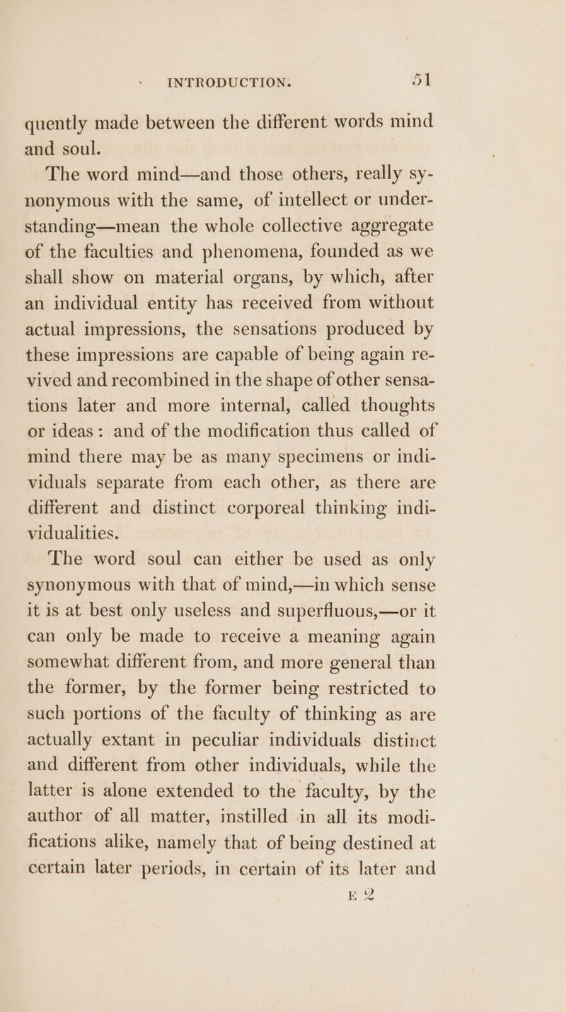 quently made between the different words mind and soul. The word mind—and those others, really sy- nonymous with the same, of intellect or under- standing—mean the whole collective aggregate of the faculties and phenomena, founded as we shall show on material organs, by which, after an individual entity has received from without actual impressions, the sensations produced by these impressions are capable of being again re- vived and recombined in the shape of other sensa- tions later and more internal, called thoughts or ideas: and of the modification thus called of mind there may be as many specimens or indi- viduals separate from each other, as there are different and distinct corporeal thinking indi- vidualities. The word soul can either be used as only synonymous with that of mind,—in which sense it is at best only useless and superfluous,—or it can only be made to receive a meaning again somewhat different from, and more general than the former, by the former being restricted to such portions of the faculty of thinking as are actually extant in peculiar individuals distinct and different from other individuals, while the latter is alone extended to the faculty, by the author of all matter, instilled in all its modi- fications alike, namely that of being destined at certain later periods, in certain of its later and E 2