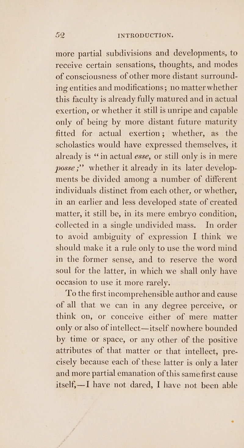more partial subdivisions and developments, to receive certain sensations, thoughts, and modes of consciousness of other more distant surround- ing entities and modifications; no matter whether this faculty is already fully matured and in actual exertion, or whether it still is unripe and capable only of being by more distant future maturity fitted for actual exertion; whether, as the scholastics would have expressed themselves, it already is ‘in actual esse, or still only is in mere 9 posse ; whether it already in its later develop- ments be divided among a number of different individuals distinct from each other, or whether, in an earlier and less developed state of created matter, it still be, in its mere embryo condition, collected in a single undivided mass. In order to avoid ambiguity of expression I think we should make it a rule only to use the word mind in the former sense, and to reserve the word soul for the latter, in which we shall only have occasion to use it more rarely. ‘To the first incomprehensible author and cause of all that we can in any degree perceive, or think on, or conceive either of mere matter only or also of intellect—itself nowhere bounded by time or space, or any other of the positive attributes of that matter or that intellect, pre- cisely because each of these latter is only a later and more partial emanation of this same first cause itself,—I have not dared, I have not been able