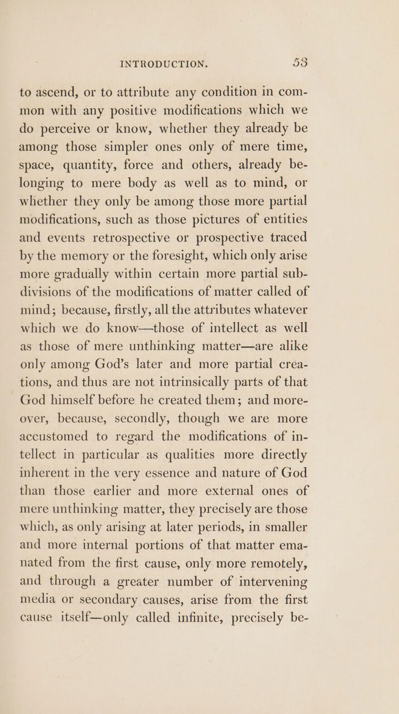 to ascend, or to attribute any condition in com- mon with any positive modifications which we do perceive or know, whether they already be among those simpler ones only of mere time, space, quantity, force and others, already be- longing to mere body as well as to mind, or whether they only be among those more partial modifications, such as those pictures of entities and events retrospective or prospective traced by the memory or the foresight, which only arise more gradually within certain more partial sub- divisions of the modifications of matter called of mind; because, firstly, all the attributes whatever which we do know—those of intellect as well as those of mere unthinking matter—are alike only among God’s later and more partial crea- tions, and thus are not intrinsically parts of that God himself before he created them; and more- over, because, secondly, though we are more accustomed to regard the modifications of in- tellect in particular as qualities more directly inherent in the very essence and nature of God than those earlier and more external ones of mere unthinking matter, they precisely are those which, as only arising at later periods, in smaller and more internal portions of that matter ema- nated from the first cause, only more remotely, and through a greater number of intervening media or secondary causes, arise from the first cause itself—only called infinite, precisely be-