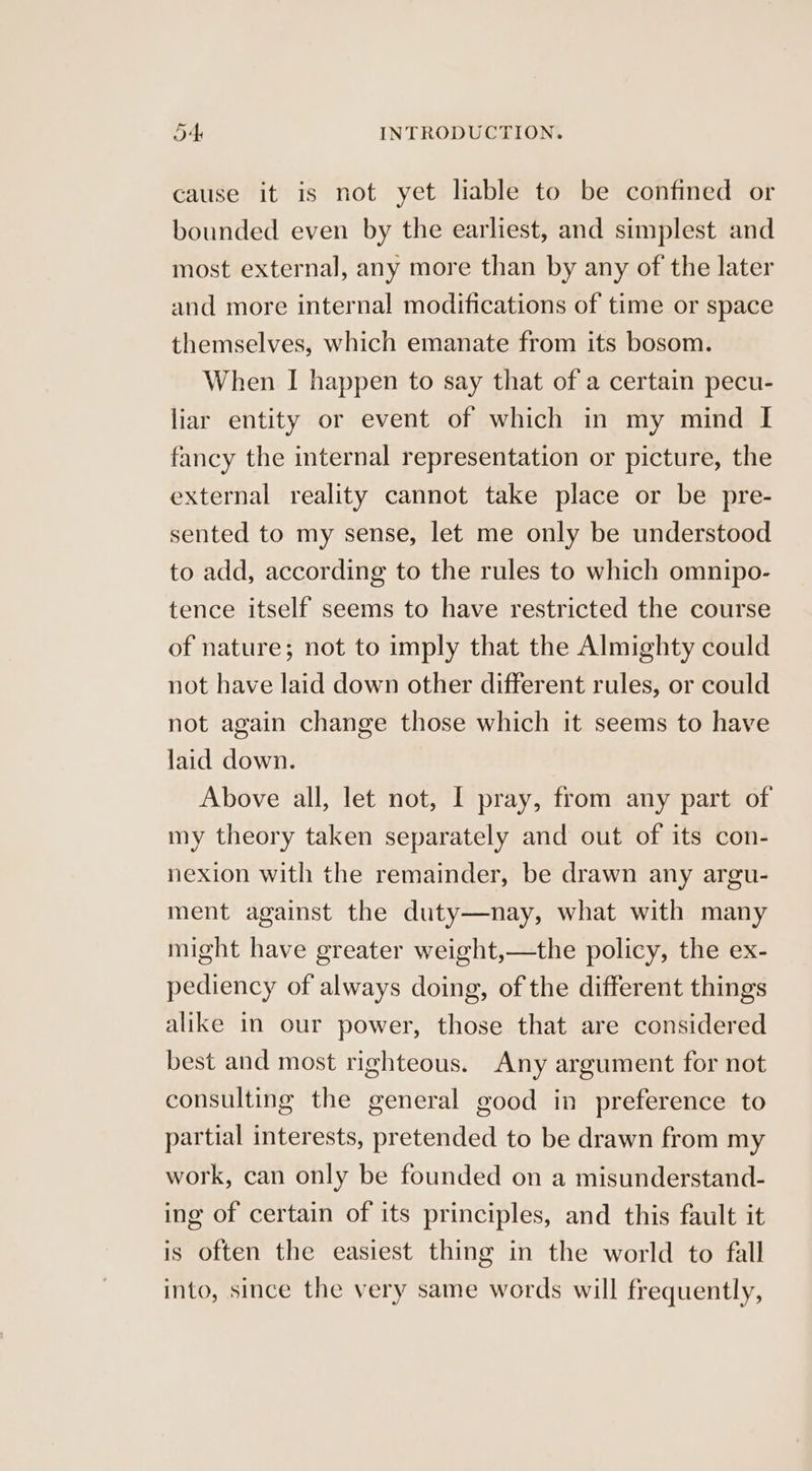cause it is not yet liable to be confined or bounded even by the earliest, and simplest and most external, any more than by any of the later and more internal modifications of time or space themselves, which emanate from its bosom. When I happen to say that of a certain pecu- liar entity or event of which in my mind I fancy the internal representation or picture, the external reality cannot take place or be pre- sented to my sense, let me only be understood to add, according to the rules to which omnipo- tence itself seems to have restricted the course of nature; not to imply that the Almighty could not have laid down other different rules, or could not again change those which it seems to have laid down. Above all, let not, I pray, from any part of my theory taken separately and out of its con- nexion with the remainder, be drawn any argu- ment against the duty—nay, what with many might have greater weight,—the policy, the ex- pediency of always doing, of the different things alike in our power, those that are considered best and most righteous. Any argument for not consulting the general good in preference to partial interests, pretended to be drawn from my work, can only be founded on a misunderstand- ing of certain of its principles, and this fault it is often the easiest thing in the world to fall into, since the very same words will frequently,