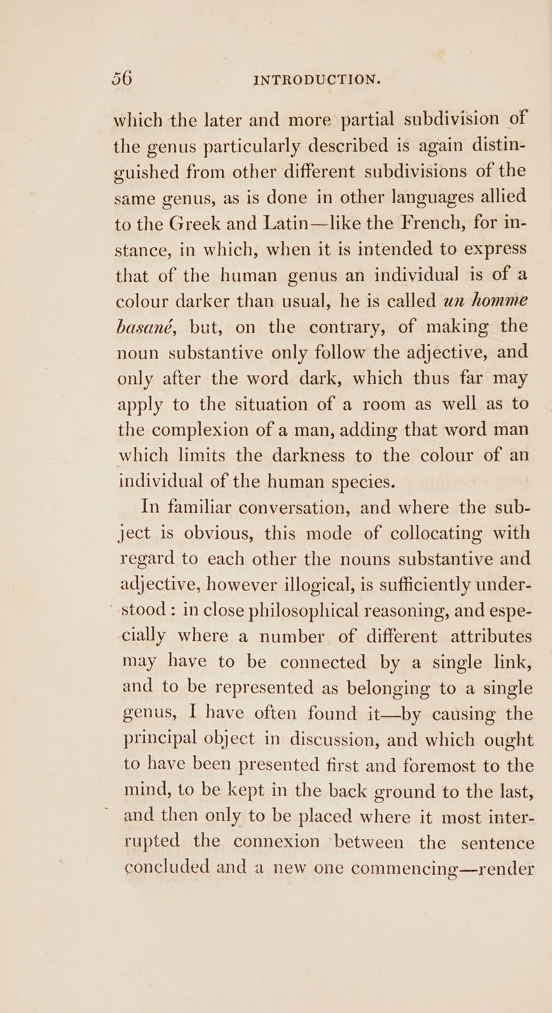 ~_ which the later and more partial subdivision of the genus particularly described is again distin- guished from other different subdivisions of the same genus, as is done in other languages allied to the Greek and Latin—like the French, for in- stance, in which, when it is intended to express that of the human genus an individual is of a colour darker than usual, he is called w2 homme basané, but, on the contrary, of making the noun substantive only follow the adjective, and only after the word dark, which thus far may apply to the situation of a room as well as to the complexion of a man, adding that word man which limits the darkness to the colour of an individual of the human species. In familiar conversation, and where the sub- ject is obvious, this mode of collocating with regard to each other the nouns substantive and adjective, however illogical, is sufficiently under- stood : in close philosophical reasoning, and espe- cially where a number of different attributes may have to be connected by a single link, and to be represented as belonging to a single genus, I have often found it—by causing the principal object in discussion, and which ought to have been presented first and foremost to the mind, to be kept in the back ground to the last, and then only to be placed where it most inter- rupted the connexion between the sentence concluded and a new one commencing—render