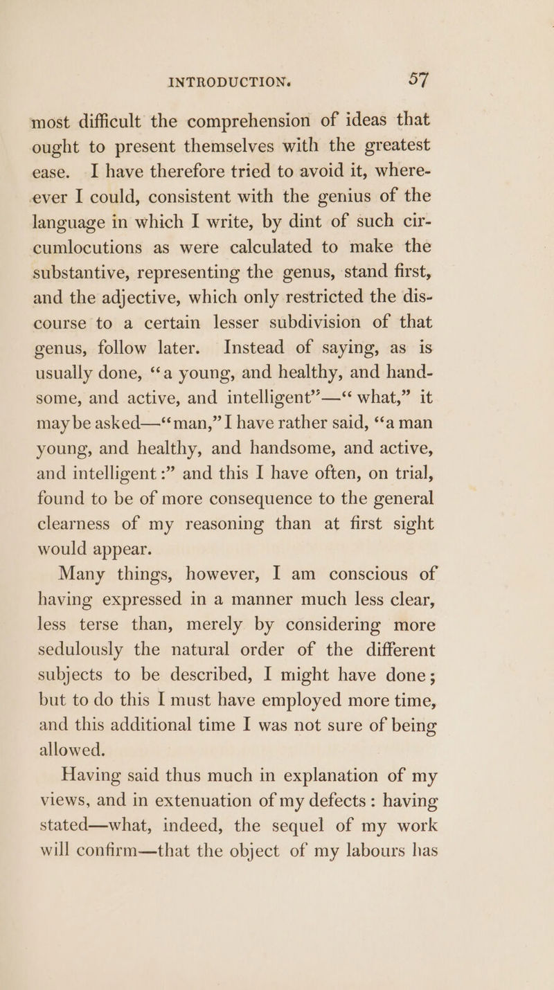 most difficult the comprehension of ideas that ought to present themselves with the greatest ease. I have therefore tried to avoid it, where- ever I could, consistent with the genius of the language in which I write, by dint of such cir- cumlocutions as were calculated to make the substantive, representing the genus, stand first, and the adjective, which only restricted the dis- course to a certain lesser subdivision of that genus, follow later. Instead of saying, as is usually done, ‘‘a young, and healthy, and hand- some, and active, and intelligent’’—“ what,” it may be asked—*“ man,” I have rather said, ‘“‘a man young, and healthy, and handsome, and active, and intelligent :” and this I have often, on trial, found to be of more consequence to the general clearness of my reasoning than at first sight would appear. Many things, however, I am conscious of having expressed in a manner much less clear, less terse than, merely by considering more sedulously the natural order of the different subjects to be described, I might have done; but to do this I must have employed more time, and this additional time I was not sure of being allowed. Having said thus much in explanation of my views, and in extenuation of my defects : having stated—what, indeed, the sequel of my work will confirm—that the object of my labours has