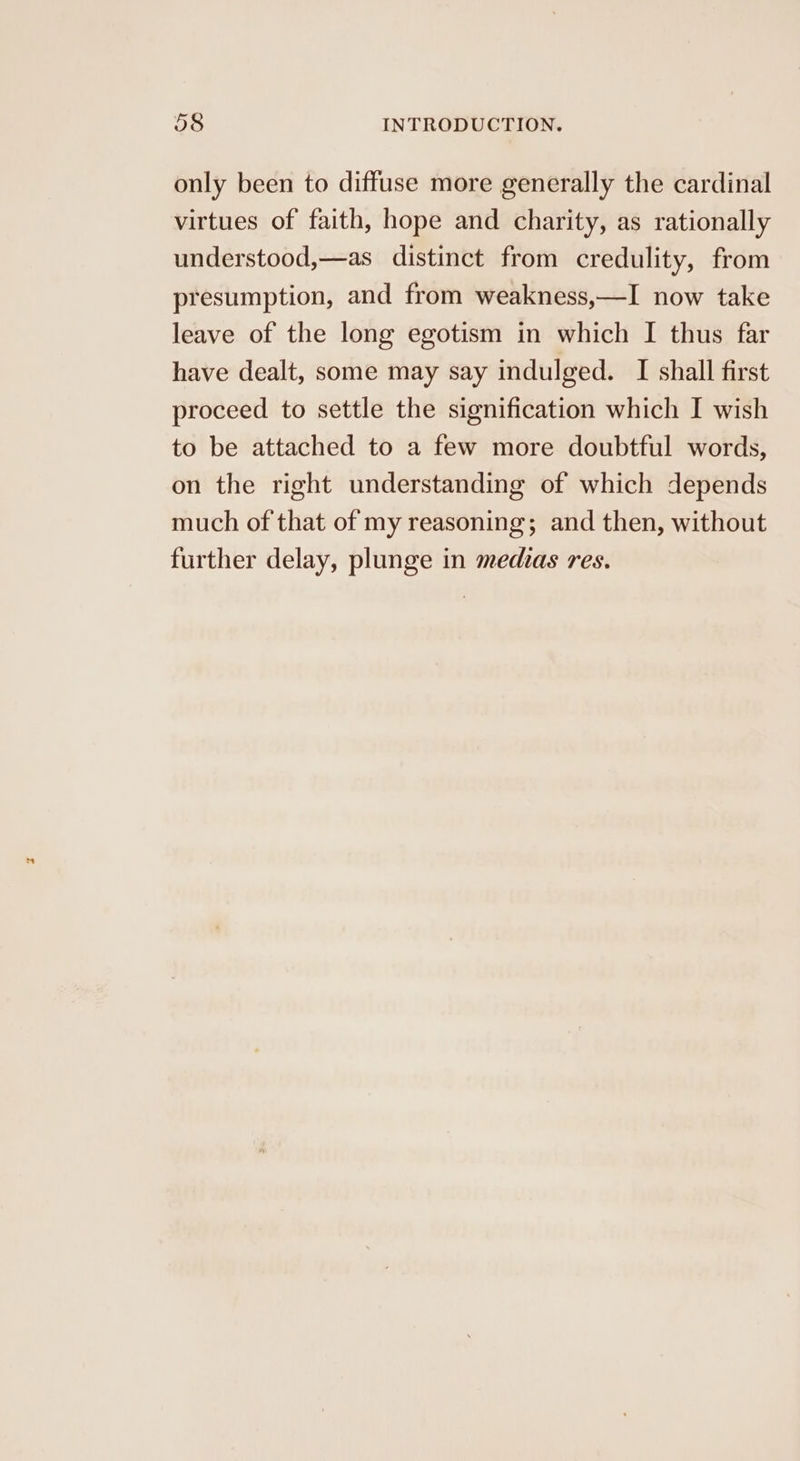 only been to diffuse more generally the cardinal virtues of faith, hope and charity, as rationally understood,—as distinct from credulity, from presumption, and from weakness,—I now take leave of the long egotism in which I thus far have dealt, some may say indulged. I shall first proceed to settle the signification which I wish to be attached to a few more doubtful words, on the right understanding of which depends much of that of my reasoning; and then, without further delay, plunge in medias res.