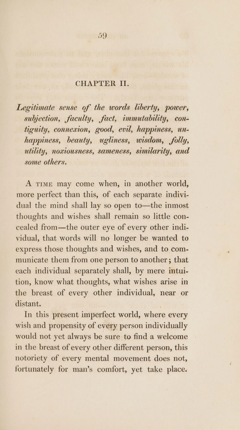 CHAPTER II. Legitimate sense of the words liberty, power, subjection, faculty, fact, immutability, con- tiguity, connexion, good, evil, happiness, un- happiness, beauty, ugliness, wisdom, folly, utility, noxiousness, sameness, similarity, and some others. A TIME may come when, in another world, more perfect than this, of each separate indivi- dual the mind shall lay so open to—the inmost thoughts and wishes shall remain so little con- cealed from—the outer eye of every other indi- vidual, that words will no longer be wanted to express those thoughts and wishes, and to com- municate them from one person to another; that each individual separately shall, by mere intui- tion, know what thoughts, what wishes arise in the breast of every other individual, near or distant. ; In this present imperfect world, where every wish and propensity of every person individually would not yet always be sure to find a welcome in the breast of every other different person, this notoriety of every mental movement does not, fortunately for man’s comfort, yet take place.