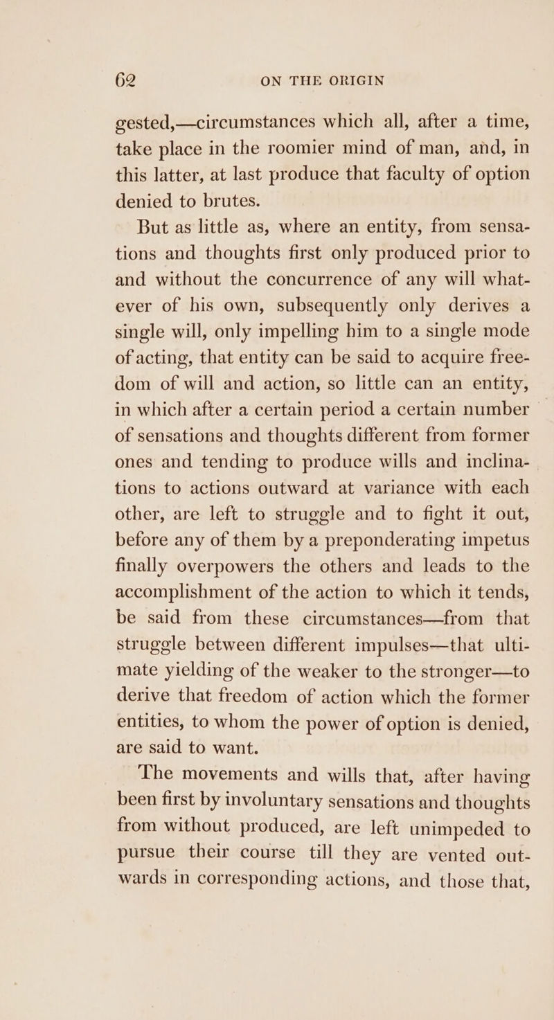 gested,—circumstances which all, after a time, take place in the roomier mind of man, and, in this latter, at last produce that faculty of option denied to brutes. But as little as, where an entity, from sensa- tions and thoughts first only produced prior to and without the concurrence of any will what- ever of his own, subsequently only derives a single will, only impelling him to a single mode of acting, that entity can be said to acquire free- dom of will and action, so little can an entity, in which after a certain period a certain number | of sensations and thoughts different from former ones and tending to produce wills and inclina- tions to actions outward at variance with each other, are left to struggle and to fight it out, before any of them by a preponderating impetus finally overpowers the others and leads to the accomplishment of the action to which it tends, be said from these circumstances—from that struggle between different impulses—that ulti- mate yielding of the weaker to the stronger—to derive that freedom of action which the former entities, to whom the power of option is denied, are said to want. The movements and wills that, after having been first by involuntary sensations and thoughts from without produced, are left unimpeded to pursue their course till they are vented out- wards in corresponding actions, and those that,