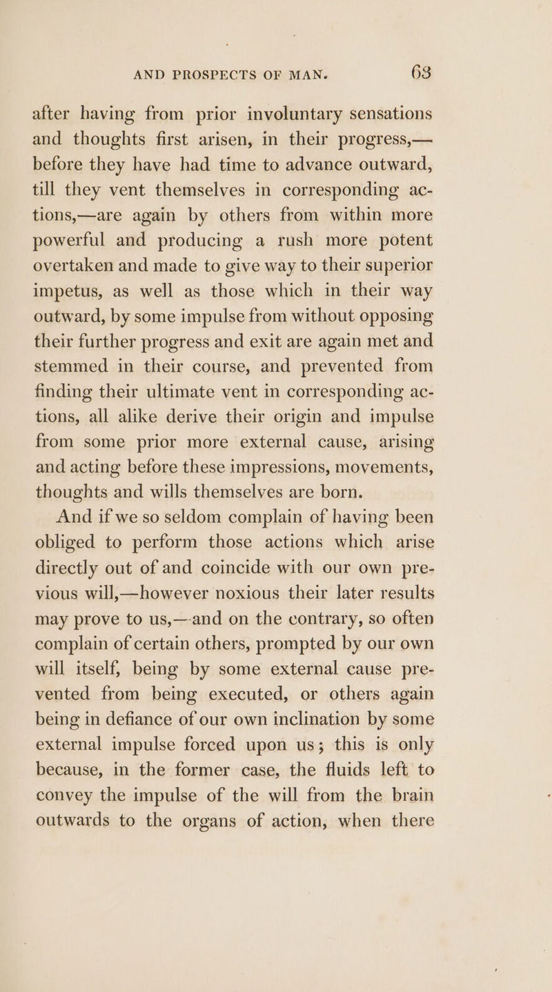 after having from prior involuntary sensations and thoughts first arisen, in their progress,— before they have had time to advance outward, till they vent themselves in corresponding ac- tions,—are again by others from within more powerful and producing a rush more potent overtaken and made to give way to their superior impetus, as well as those which in their way outward, by some impulse from without opposing their further progress and exit are again met and stemmed in their course, and prevented from finding their ultimate vent in corresponding ac- tions, all alike derive their origin and impulse from some prior more external cause, arising and acting before these impressions, movements, thoughts and wills themselves are born. And if we so seldom complain of having been obliged to perform those actions which arise directly out of and coincide with our own pre- vious will,—however noxious their later results may prove to us,—-and on the contrary, so often complain of certain others, prompted by our own will itself, being by some external cause pre- vented from being executed, or others again being in defiance of our own inclination by some external impulse forced upon us; this is only because, in the former case, the fluids left to convey the impulse of the will from the brain outwards to the organs of action, when there