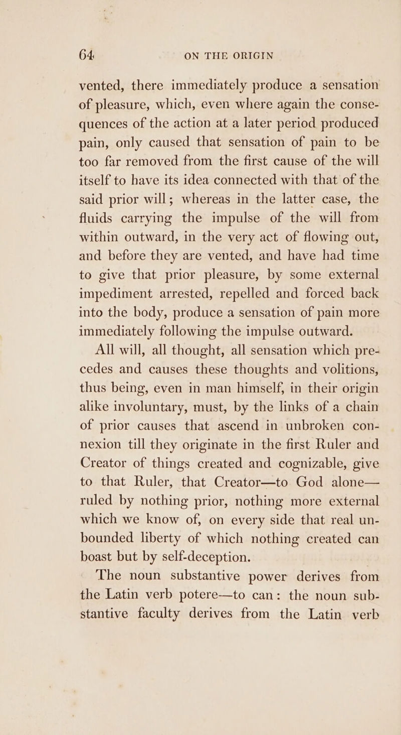 vented, there immediately produce a sensation of pleasure, which, even where again the conse- quences of the action at a later period produced pain, only caused that sensation of pain to be too far removed from the first cause of the will itself to have its idea connected with that of the said prior will; whereas in the latter case, the fluids carrying the impulse of the will from within outward, in the very act of flowing out, and before they are vented, and have had time to give that prior pleasure, by some external impediment arrested, repelled and forced back into the body, produce a sensation of pain more immediately following the impulse outward. All will, all thought, all sensation which pre- cedes and causes these thoughts and volitions, thus being, even in man himself, in their origin alike involuntary, must, by the links of a chain of prior causes that ascend in unbroken con- nexion till they originate in the first Ruler and Creator of things created and cognizable, give to that Ruler, that Creator—to God alone— ruled by nothing prior, nothing more external which we know of, on every side that real un- bounded liberty of which nothing created can boast but by self-deception. The noun substantive power derives from the Latin verb potere—to can: the noun sub- stantive faculty derives from the Latin verb