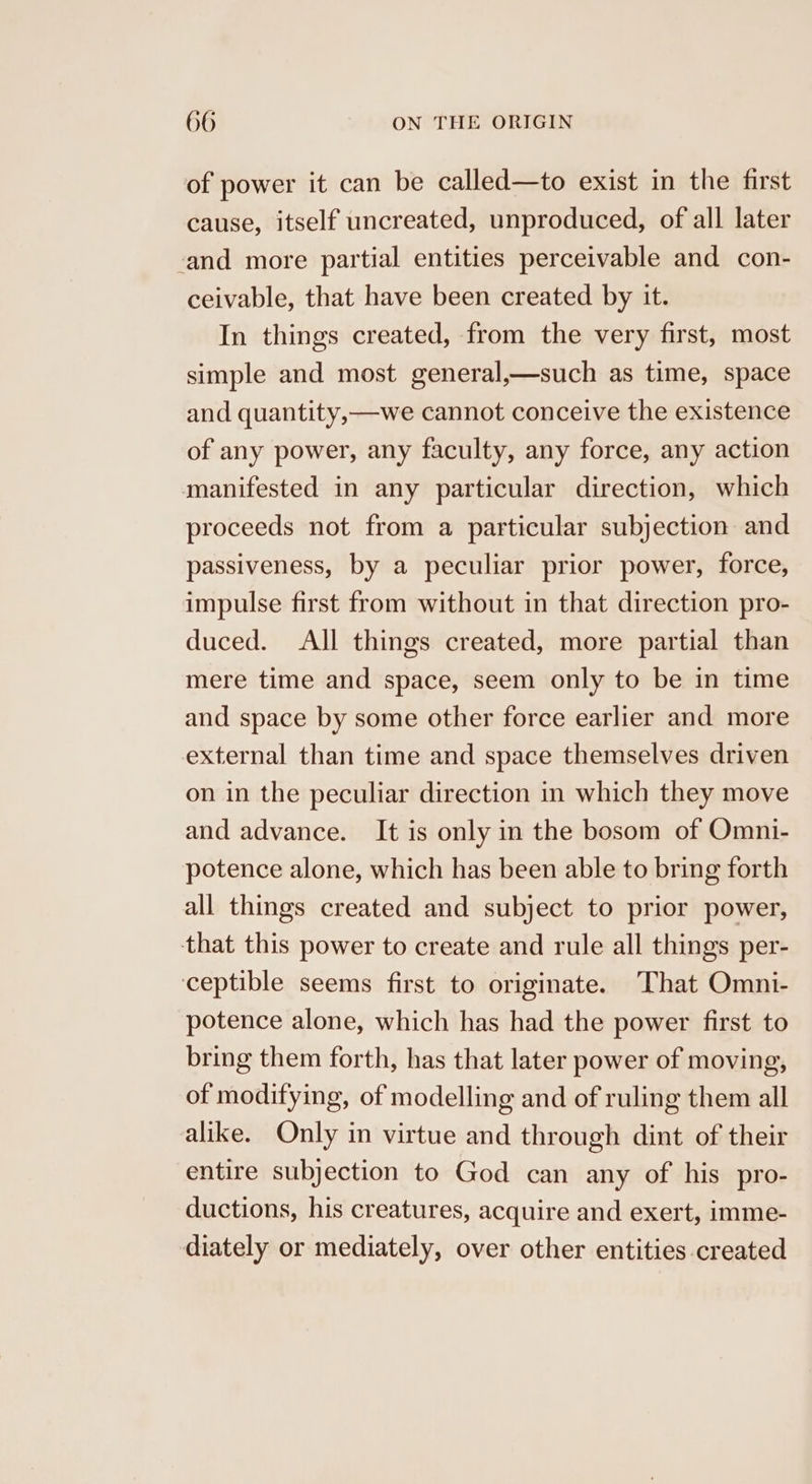of power it can be called—to exist in the first cause, itself uncreated, unproduced, of all later -and more partial entities perceivable and con- ceivable, that have been created by it. In things created, from the very first, most simple and most general,—such as time, space and quantity,—we cannot conceive the existence of any power, any faculty, any force, any action manifested in any particular direction, which proceeds not from a particular subjection and passiveness, by a peculiar prior power, force, impulse first from without in that direction pro- duced. All things created, more partial than mere time and space, seem only to be in time and space by some other force earlier and more external than time and space themselves driven on in the peculiar direction in which they move and advance. It is only in the bosom of Omni- potence alone, which has been able to bring forth all things created and subject to prior power, that this power to create and rule all things per- ceptible seems first to originate. That Omni- potence alone, which has had the power first to bring them forth, has that later power of moving, of modifying, of modelling and of ruling them all alike. Only in virtue and through dint of their entire subjection to God can any of his pro- ductions, his creatures, acquire and exert, imme- diately or mediately, over other entities created