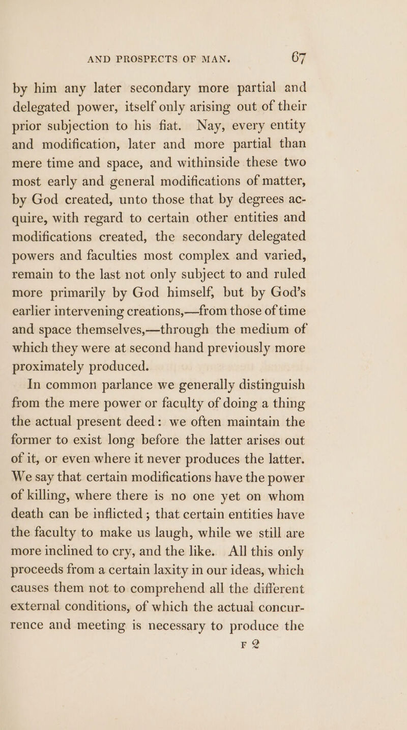 by him any later secondary more partial and delegated power, itself only arising out of their prior subjection to his fiat. Nay, every entity and modification, later and more partial than mere time and space, and withinside these two most early and general modifications of matter, by God created, unto those that by degrees ac- quire, with regard to certain other entities and modifications created, the secondary delegated powers and faculties most complex and varied, remain to the last not only subject to and ruled more primarily by God himself, but by God’s earlier intervening creations,—from those of time and space themselves,—through the medium of which they were at second hand previously more proximately produced. In common parlance we generally distinguish from the mere power or faculty of doing a thing the actual present deed: we often maintain the former to exist long before the latter arises out of it, or even where it never produces the latter. We say that certain modifications have the power of killing, where there is no one yet on whom death can be inflicted ; that certain entities have the faculty to make us laugh, while we still are more inclined to cry, and the like. All this only proceeds from a certain laxity in our ideas, which causes them not to comprehend all the different external conditions, of which the actual concur- rence and meeting is necessary to produce the FQ