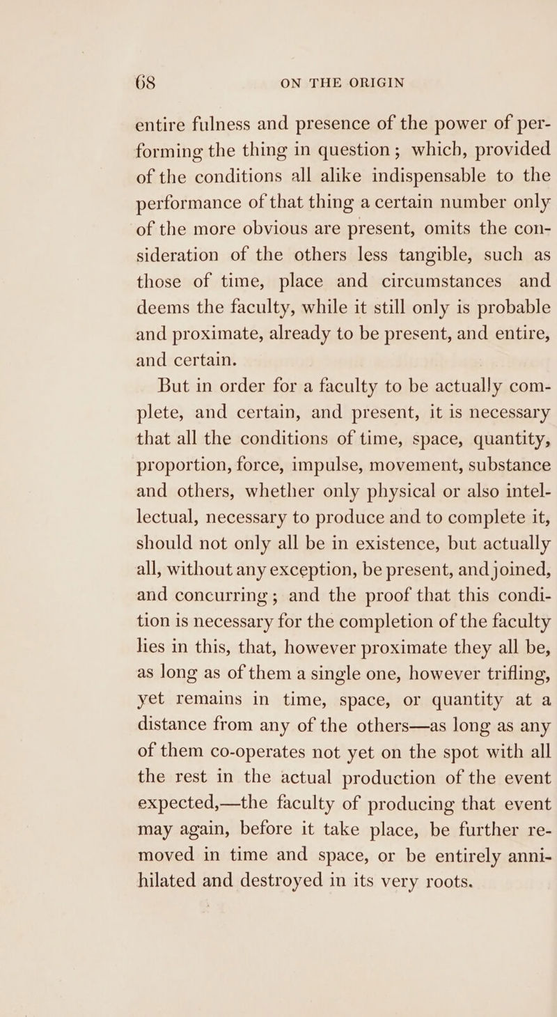 entire fulness and presence of the power of per- forming the thing in question ; which, provided of the conditions all alike indispensable to the performance of that thing a certain number only of the more obvious are present, omits the con- sideration of the others less tangible, such as those of time, place and circumstances and deems the faculty, while it still only is probable and proximate, already to be present, and entire, and certain. But in order for a faculty to be actually com- plete, and certain, and present, it is necessary that all the conditions of time, space, quantity, proportion, force, impulse, movement, substance and others, whether only physical or also intel- lectual, necessary to produce and to complete it, should not only all be in existence, but actually all, without any exception, be present, and joined, and concurring; and the proof that this condi- tion is necessary for the completion of the faculty lies in this, that, however proximate they all be, as long as of them a single one, however trifling, yet remains in time, space, or quantity at a distance from any of the others—as long as any of them co-operates not yet on the spot with all the rest in the actual production of the event expected,—the faculty of producing that event may again, before it take place, be further re- moved in time and space, or be entirely anni- hilated and destroyed in its very roots.
