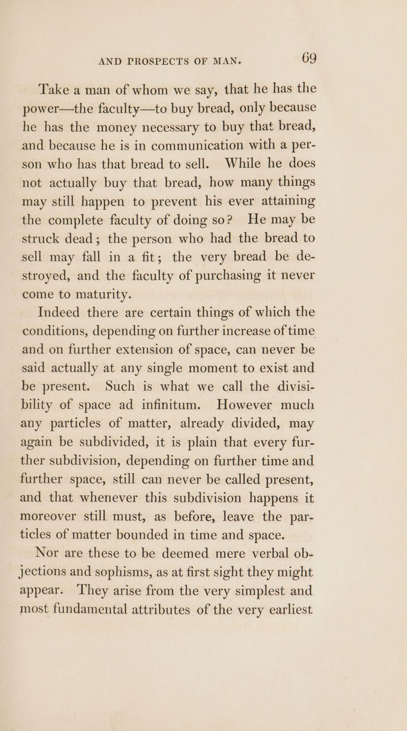 Take a man of whom we say, that he has the power-—the faculty—to buy bread, only because he has the money necessary to buy that bread, and because he is in communication with a per- son who has that bread to sell. While he does not actually buy that bread, how many things may still happen to prevent his ever attaining the complete faculty of doing so? He may be struck dead; the person who had the bread to sell may fall in a fit; the very bread be de- stroyed, and the faculty of purchasing it never come to maturity. Indeed there are certain things of which the conditions, depending on further increase of time and on further extension of space, can never be said actually at any single moment to exist and be present. Such is what we call the divisi- bility of space ad infinitum. However much any particles of matter, already divided, may again be subdivided, it is plain that every fur- ther subdivision, depending on further time and further space, still can never be called present, and that whenever this subdivision happens it moreover still must, as before, leave the par- ticles of matter bounded in time and space. Nor are these to be deemed mere verbal ob- jections and sophisms, as at first sight they might appear. ‘They arise from the very simplest and most fundamental attributes of the very earliest