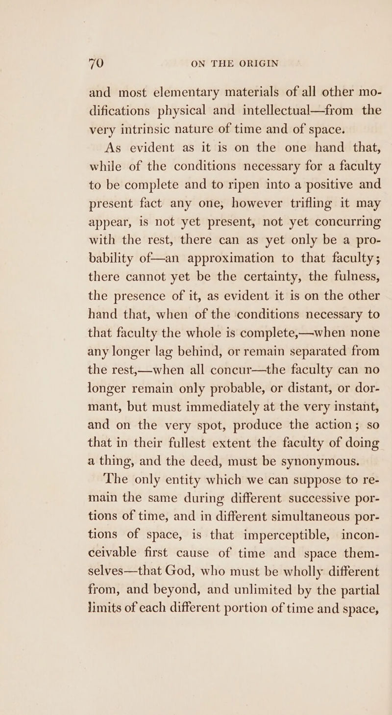 and most elementary materials of all other mo- difications physical and intellectual—from the very intrinsic nature of time and of space. As evident as it is on the one hand that, while of the conditions necessary for a faculty to be complete and to ripen into a positive and present fact any one, however trifling it may appear, is not yet present, not yet concurring with the rest, there can as yet only be a pro- bability of—an approximation to that faculty; there cannot yet be the certainty, the fulness, the presence of it, as evident it is on the other hand that, when of the conditions necessary to that faculty the whole is complete,—when none any longer lag behind, or remain separated from the rest,—when all concur—the faculty can no longer remain only probable, or distant, or dor- mant, but must immediately at the very instant, and on the very spot, produce the action; so that in their fullest extent the faculty of doing a thing, and the deed, must be synonymous. The only entity which we can suppose to re- main the same during different successive por- tions of time, and in different simultaneous por- tions of space, is that imperceptible, incon- ceivable first cause of time and space them- selves—that God, who must be wholly different from, and beyond, and unlimited by the partial limits of each different portion of time and space,