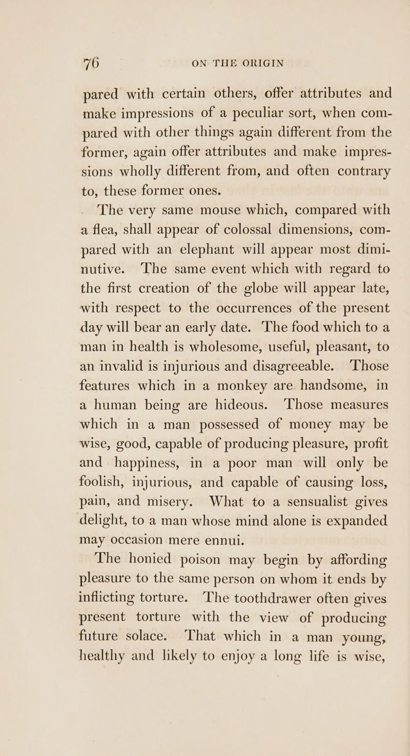 pared with certain others, offer attributes and make impressions of a peculiar sort, when com- pared with other things again different from the former, again offer attributes and make impres- sions wholly different from, and often contrary to, these former ones. The very same mouse which, compared with a flea, shall appear of colossal dimensions, com- pared with an elephant will appear most dimi- nutive. ‘The same event which with regard to the first creation of the globe will appear late, with respect to the occurrences of the present day will bear an early date. ‘The food which to a man in health is wholesome, useful, pleasant, to an invalid is injurious and disagreeable. ‘Those features which in a monkey are handsome, in a human being are hideous. ‘Those measures which in a man possessed of money may be wise, good, capable of producing pleasure, profit and happiness, in a poor man will only be foolish, injurious, and capable of causing loss, pain, and misery. What to a sensualist gives delight, to a man whose mind alone is expanded may occasion mere ennui. The honied poison may begin by affording pleasure to the same person on whom it ends by inflicting torture. ‘The toothdrawer often gives present torture with the view of producing future solace. That which in a man young, healthy and likely to enjoy a long life is wise,