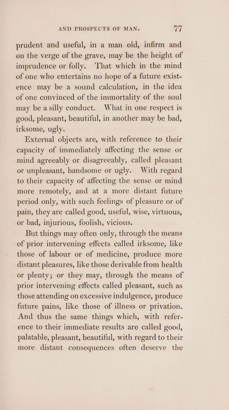 prudent and useful, in a man old, infirm and on the verge of the grave, may be the height of imprudence or folly. That which in the mind of one who entertains no hope of a future exist- ence may be a sound calculation, in the idea of one convinced of the immortality of the soul may be asilly conduct. What in one respect is good, pleasant, beautiful, in another may be bad, irksome, ugly. External objects are, with reference to their capacity of immediately affecting the sense or mind agreeably or disagreeably, called pleasant or unpleasant, handsome or ugly. With regard to their capacity of affecting the sense or mind more remotely, and at a more distant future period only, with such feelings of pleasure or of pain, they are called good, useful, wise, virtuous, or bad, injurious, foolish, vicious. But things may often only, through the means of prior intervening effects called irksome, like those of labour or of medicine, produce more distant pleasures, like those derivable from health or plenty; or they may, through the means of prior intervening effects called pleasant, such as those attending on excessive indulgence, produce future pains, like those of illness or privation. And thus the same things which, with refer- ence to their immediate results are called good, palatable, pleasant, beautiful, with regard to their more distant consequences often deserve the