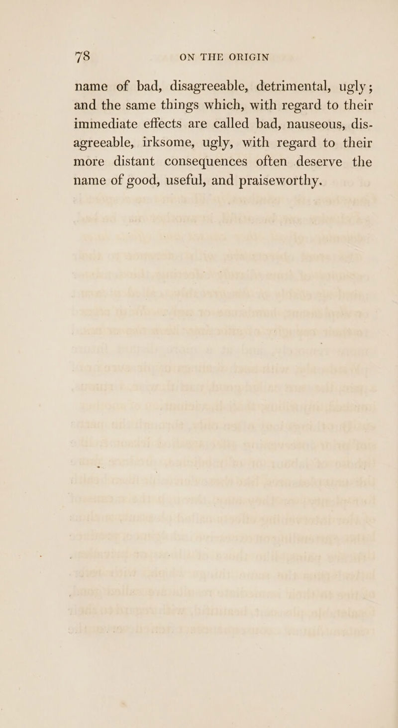 name of bad, disagreeable, detrimental, ugly; and the same things which, with regard to their immediate effects are called bad, nauseous, dis- agreeable, irksome, ugly, with regard to their more distant consequences often deserve the name of good, useful, and praiseworthy.