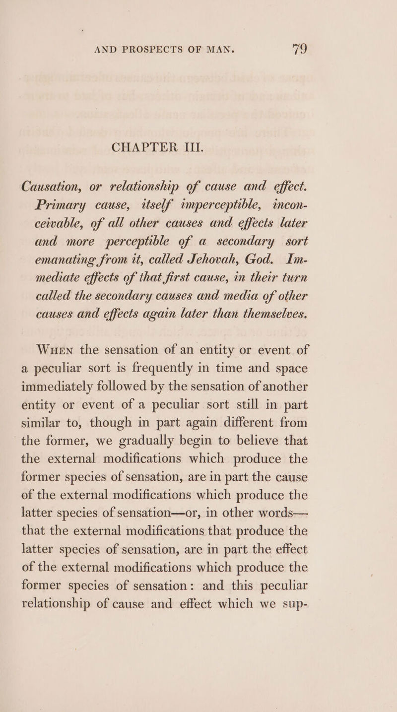 CHAPTER III. Causation, or relationship of cause and effect. Primary cause, itself imperceptible, icon- ceivable, of all other causes and effects later and more werceptible of a secondary sort emanating from it, called Jehovah, God. Im- mediate effects of that first cause, in their turn called the secondary causes and media of other causes and effects again later than themselves. WueEN the sensation of an entity or event of a peculiar sort is frequently in time and space immediately followed by the sensation of another entity or event of a peculiar sort still in part similar to, though in part again different from the former, we gradually begin to believe that the external modifications which produce the former species of sensation, are in part the cause of the external modifications which produce the latter species of sensation—or, in other words— that the external modifications that produce the latter species of sensation, are in part the effect of the external modifications which produce the former species of sensation: and this peculiar relationship of cause and effect which we sup-