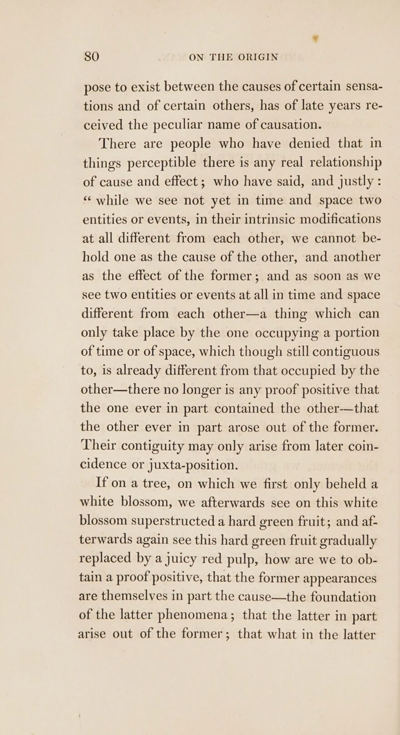 pose to exist between the causes of certain sensa- tions and of certain others, has of late years re- ceived the peculiar name of causation. There are people who have denied that in things perceptible there is any real relationship of cause and effect ; who have said, and justly: ‘‘ while we see not yet in time and space two entities or events, in their intrinsic modifications at all different from each other, we cannot be- hold one as the cause of the other, and another as the effect of the former; and as soon as we see two entities or events at all in time and space different from each other—a thing which can only take place by the one occupying a portion of time or of space, which though still contiguous to, is already different from that occupied by the other—there no longer is any proof positive that the one ever in part contained the other-——that the other ever in part arose out of the former. Their contiguity may only arise from later coin- cidence or juxta-position. If on a tree, on which we first only beheld a white blossom, we afterwards see on this white blossom superstructed a hard green fruit; and af- terwards again see this hard green fruit gradually replaced by a juicy red pulp, how are we to ob- tain a proof positive, that the former appearances are themselves in part the cause—the foundation of the latter phenomena; that the latter in part arise out of the former; that what in the latter