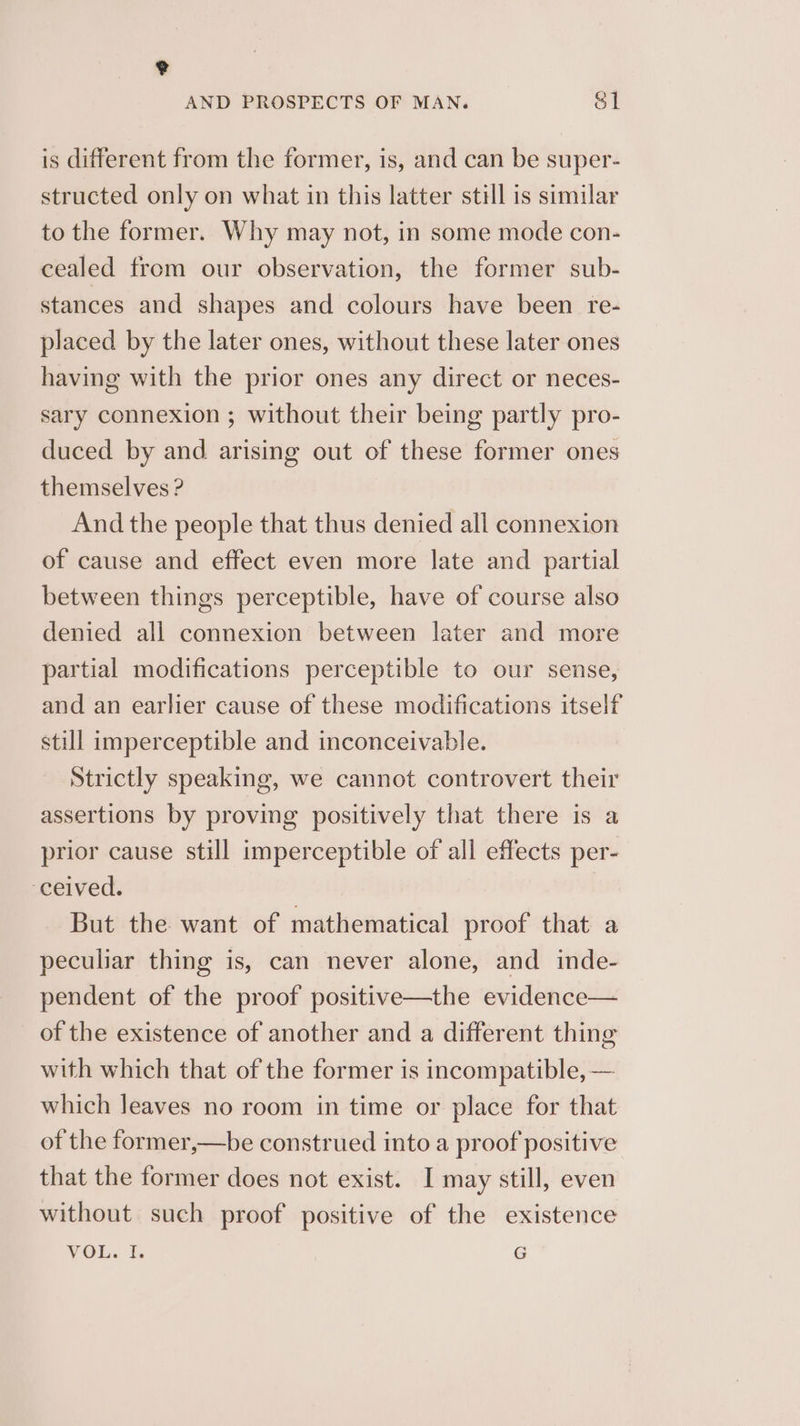 e AND PROSPECTS OF MAN. &1 is different from the former, is, and can be super- structed only on what in this latter still is similar to the former. Why may not, in some mode con- cealed from our observation, the former sub- stances and shapes and colours have been re- placed by the later ones, without these later ones having with the prior ones any direct or neces- sary connexion ; without their being partly pro- duced by and arising out of these former ones themselves ? And the people that thus denied all connexion of cause and effect even more late and partial between things perceptible, have of course also denied all connexion between later and more partial modifications perceptible to our sense, and an earlier cause of these modifications itself still imperceptible and inconceivable. Strictly speaking, we cannot controvert their assertions by proving positively that there is a prior cause still imperceptible of all effects per- ‘ceived. | But the want of mathematical proof that a peculiar thing is, can never alone, and inde- pendent of the proof positive—the evidence— of the existence of another and a different thing with which that of the former is incompatible, — which leaves no room in time or place for that of the former,—be construed into a proof positive that the former does not exist. I may still, even without such proof positive of the existence VOL. I. Sg
