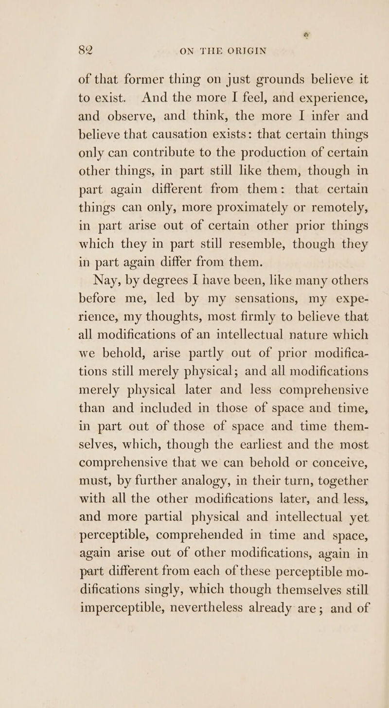 of that former thing on just grounds believe it to exist. And the more I feel, and experience, and observe, and think, the more I infer and believe that causation exists: that certain things only can contribute to the production of certain other things, in part still like them, though in part again different from them: that certain things can only, more proximately or remotely, in part arise out of certain other prior things which they in part still resemble, though they in part again differ from them. Nay, by degrees I have been, like many others before me, led by my sensations, my expe- rience, my thoughts, most firmly to believe that all modifications of an intellectual nature which we behold, arise partly out of prior modifica- tions still merely physical; and all modifications merely physical later and less comprehensive than and included in those of space and time, in part out of those of space and time them- selves, which, though the earliest and the most comprehensive that we can behold or conceive, must, by further analogy, in their turn, together with all the other modifications later, and less, and more partial physical and intellectual yet perceptible, comprehended in time and space, again arise out of other modifications, again in part different from each of these perceptible mo- difications singly, which though themselves still imperceptible, nevertheless already are; and of