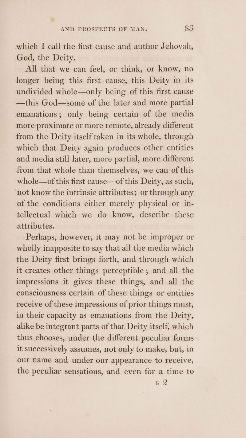 which I call the first cause and author Jehovah, God, the Deity. All that we can feel, or think, or know, no longer being this first cause, this Deity in its undivided whole—only being of this first cause —this God—some of the later and more partial emanations; only being certain of the media more proximate or more remote, already different from the Deity itself taken in its whole, through which that Deity again produces other entities and media still later, more partial, more different from that whole than themselves, we can of this whole—of this first cause—of this Deity, as such, not know the intrinsic attributes; or through any of the conditions either merely physical or in- tellectual which we do know, describe these attributes. Perhaps, however, it may not be improper or wholly inapposite to say that all the media which the Deity first brings forth, and through which - it creates other things perceptible; and all the impressions it gives these things, and all the consciousness certain of these things or entities receive of these impressions of prior things must, in their capacity as emanations from the Deity, alike be integrant parts of that Deity itself, which thus chooses, under the different peculiar forms it successively assumes, not only to make, but, in our name and under our appearance to receive, the peculiar sensations, and even for a time to G2