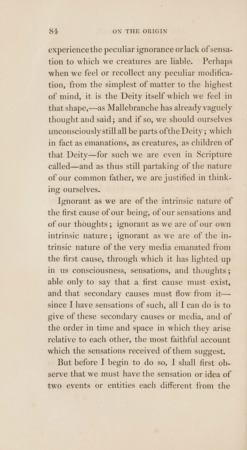 experience the peculiar ignorance or lack of sensa- tion to which we creatures are liable. Perhaps when we feel or recollect any peculiar modifica- tion, from the simplest of matter to the highest of mind, it is the Deity itself which we feel in that shape,—as Mallebranche has already vaguely thought and said; and if so, we should ourselves unconsciously still all be parts ofthe Deity; which in fact as emanations, as creatures, as children of that Deity—for such we are even in Scripture called—and as thus still partaking of the nature of our common father, we are justified in think- ing ourselves. Ignorant as we are of the intrinsic nature of the first cause of our being, of our sensations and of our thoughts; ignorant as we are of our own intrinsic nature; ignorant as we are of the in- trinsic nature of the very media emanated from the first cause, through which it has lighted up in us consciousness, sensations, and thoughts ; able only to say that a first cause must exist, and that secondary causes must flow from it— since I have sensations of such, all I can do is to give of these secondary causes or media, and of the order in time and space in which they arise relative to each other, the most faithful account which the sensations received of them suggest. But before I begin to do so, I shall first ob- serve that we must have the sensation or idea of two events or entities each different from the
