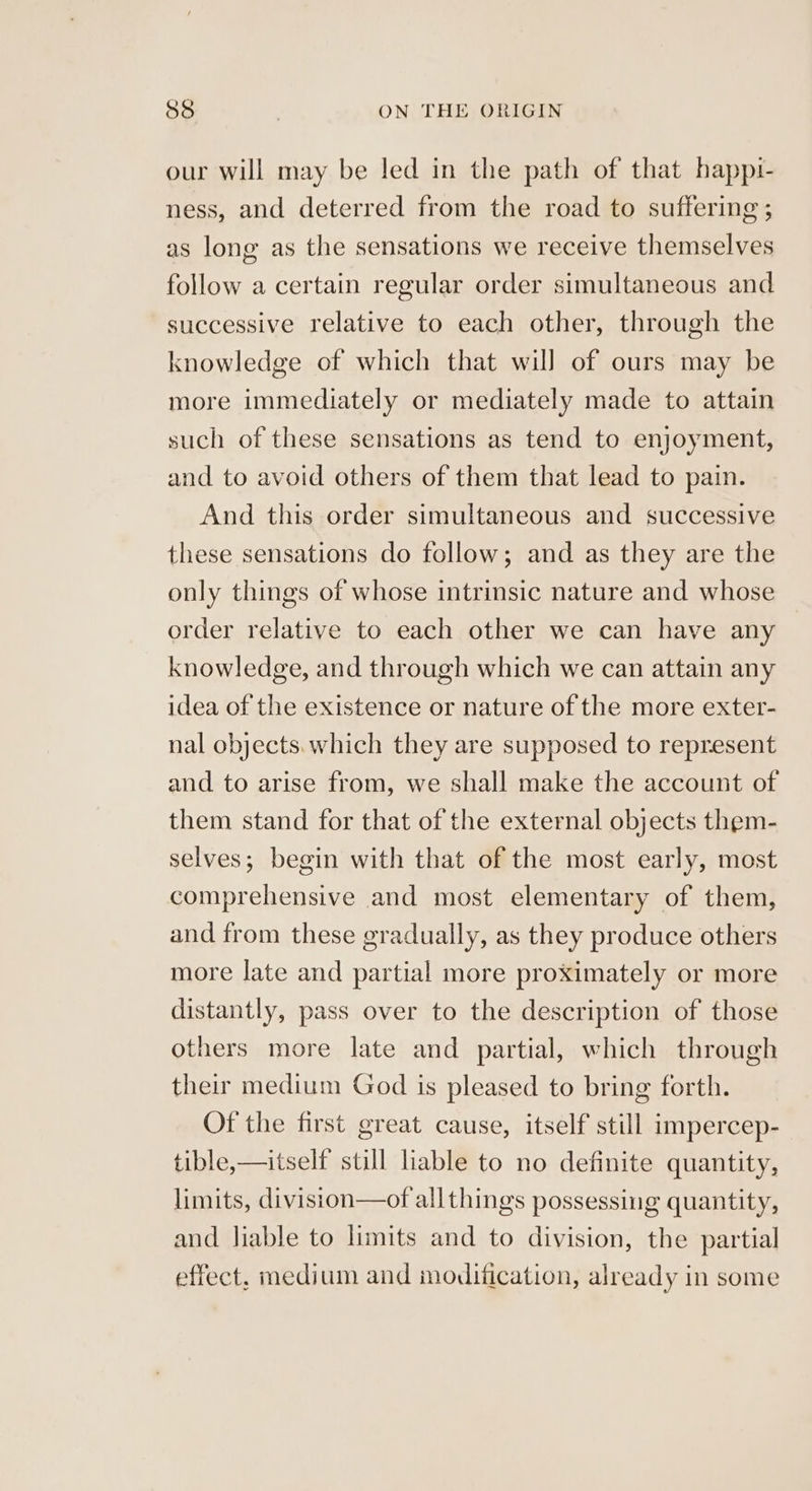 our will may be led in the path of that happi- ness, and deterred from the road to suffering ; as long as the sensations we receive themselves follow a certain regular order simultaneous and successive relative to each other, through the knowledge of which that wil] of ours may be more immediately or mediately made to attain such of these sensations as tend to enjoyment, and to avoid others of them that lead to pain. And this order simultaneous and successive these sensations do follow; and as they are the only things of whose intrinsic nature and whose order relative to each other we can have any knowledge, and through which we can attain any idea of the existence or nature of the more exter- nal objects. which they are supposed to represent and to arise from, we shall make the account of them stand for that of the external objects them- selves; begin with that of the most early, most comprehensive and most elementary of them, and from these gradually, as they produce others more late and partial more proximately or more distantly, pass over to the description of those others more late and partial, which through their medium God is pleased to bring forth. Of the first great cause, itself still impercep- tible,—itself still liable to no definite quantity, limits, division—of allthings possessing quantity, and liable to limits and to division, the partial effect, medium and modification, already in some