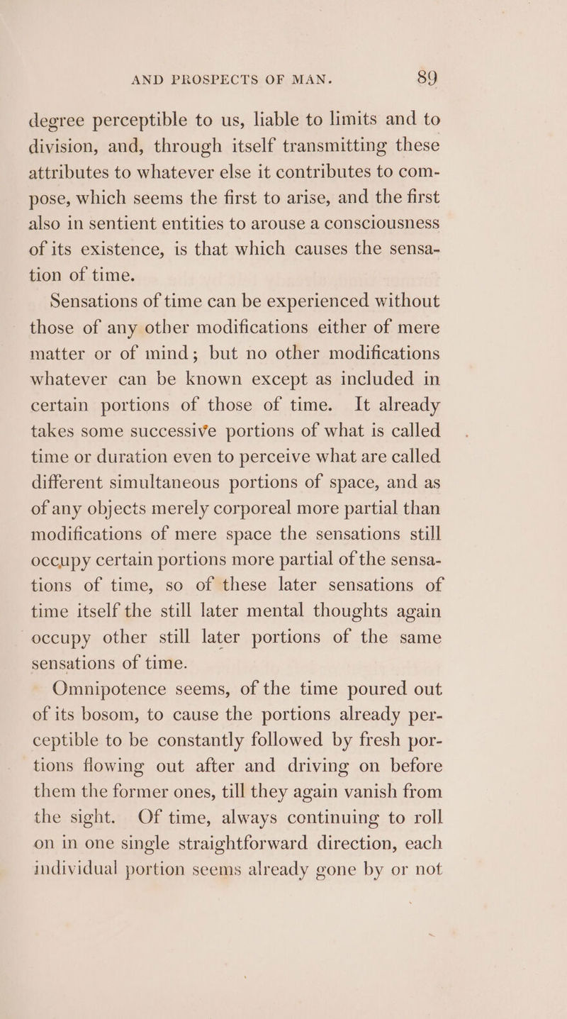 degree perceptible to us, liable to limits and to division, and, through itself transmitting these attributes to whatever else it contributes to com- pose, which seems the first to arise, and the first also in sentient entities to arouse a consciousness of its existence, is that which causes the sensa- tion of time. Sensations of time can be experienced without those of any other modifications either of mere matter or of mind; but no other modifications whatever can be known except as included in certain portions of those of time. It already takes some successive portions of what is called time or duration even to perceive what are called different simultaneous portions of space, and as of any objects merely corporeal more partial than modifications of mere space the sensations still occupy certain portions more partial of the sensa- tions of time, so of these later sensations of time itself the still later mental thoughts again occupy other still later portions of the same sensations of time. Omnipotence seems, of the time poured out of its bosom, to cause the portions already per- ceptible to be constantly followed by fresh por- tions flowing out after and driving on before them the former ones, till they again vanish from the sight. Of time, always continuing to roll on in one single straightforward direction, each individual portion seems already gone by or not