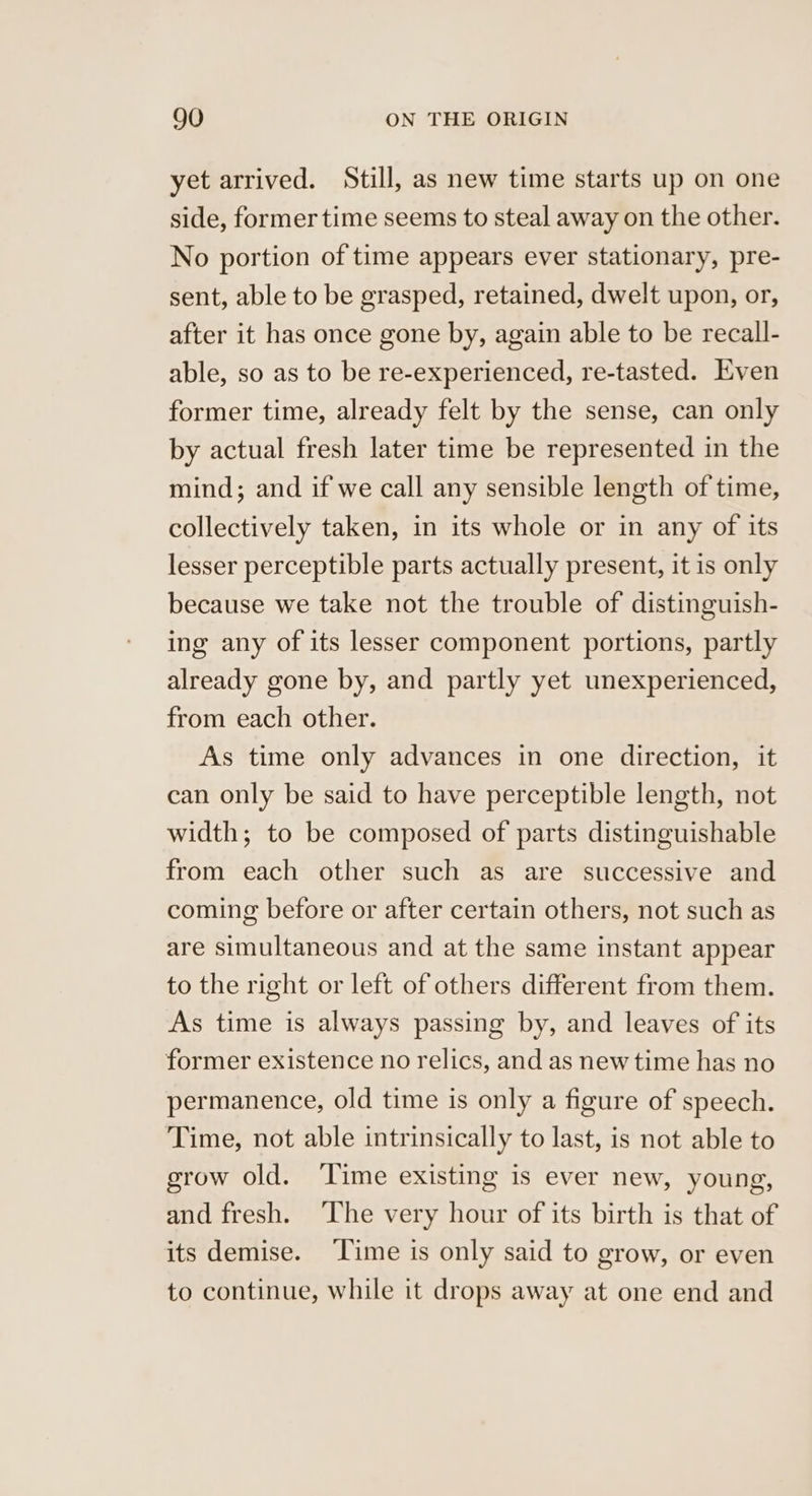 yet arrived. Still, as new time starts up on one side, former time seems to steal away on the other. No portion of time appears ever stationary, pre- sent, able to be grasped, retained, dwelt upon, or, after it has once gone by, again able to be recall- able, so as to be re-experienced, re-tasted. Even former time, already felt by the sense, can only by actual fresh later time be represented in the mind; and if we call any sensible length of time, collectively taken, in its whole or in any of its lesser perceptible parts actually present, it is only because we take not the trouble of distinguish- ing any of its lesser component portions, partly already gone by, and partly yet unexperienced, from each other. As time only advances in one direction, it can only be said to have perceptible length, not width; to be composed of parts distinguishable from each other such as are successive and coming before or after certain others, not such as are simultaneous and at the same instant appear to the right or left of others different from them. As time is always passing by, and leaves of its former existence no relics, and as new time has no permanence, old time is only a figure of speech. Time, not able intrinsically to last, is not able to grow old. ‘Time existing is ever new, young, and fresh. ‘The very hour of its birth is that of its demise. ‘Time is only said to grow, or even to continue, while it drops away at one end and