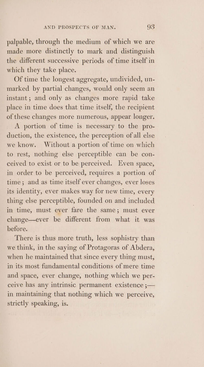 Q palpable, through the medium of which we are made more distinctly to mark and distinguish the different successive periods of time itself in which they take place. Of time the longest aggregate, undivided, un- marked by partial changes, would only seem an instant; and only as changes more rapid take place in time does that time itself, the recipient of these changes more numerous, appear longer. A portion of time is necessary to the pro- duction, the existence, the perception of all else we know. Without a portion of time on which to rest, nothing else perceptible can be con- ceived to exist or to be perceived. Hven space, in order to be perceived, requires a portion of time; and as time itself ever changes, ever loses its identity, ever makes way for new time, every thing else perceptible, founded on and included in time, must ever fare the same; must ever change—ever be different from what it was before. There is thus more truth, less sophistry than we think, in the saying of Protagoras of Abdera, when he maintained that since every thing must, in its most fundamental conditions of mere time and space, ever change, nothing which we per- ceive has any intrinsic permanent existence ;— in maintaining that nothing which we perceive, strictly speaking, is.