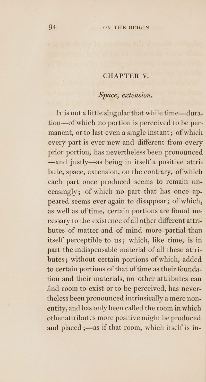 CHAPTER V. Space, extension. Ir is not a little sgular that while time—dura- tion—of which no portion is perceived to be per- manent, or to last even a single instant; of which every part is ever new and different from every prior portion, has nevertheless been pronounced —and justly—as being in itself a positive attri- bute, space, extension, on the contrary, of which each part once produced seems to remain un- ceasingly; of which no part that has once ap- peared seems ever again to disappear; of which, as well as of time, certain portions are found ne- cessary to the existence of all other different attri- butes of matter and of mind more partial than itself perceptible to us; which, like time, is in part the indispensable material of all these attri- butes; without certain portions of which, added to certain portions of that of time as their founda- tion and their materials, no other attributes can find room to exist or to be perceived, has never- theless been pronounced intrinsically a mere non- entity, and has only been called the room in which other attributes more positive might be produced and placed ;—as if that room, which itself is in-