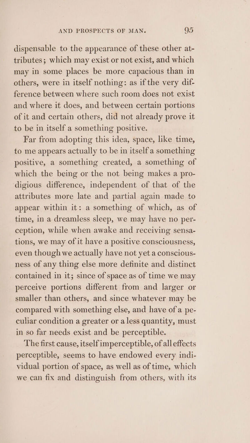dispensable to the appearance of these other at- tributes; which may exist or not exist, and which may in some places be more capacious than in others, were ia itself nothing: as ifthe very dif- ference between where such room does not exist and where it does, and between certain portions of it and certain others, did not already prove it to be in itself a something positive. Far from adopting this idea, space, like time, to me appears actually to be in itself a something positive, a something created, a something of which the being or the not being makes a pro- digious difference, independent of that of the attributes more late and partial again made to appear within it: a something of which, as of time, in a dreamless sleep, we may have no per- ception, while when awake and receiving sensa- tions, we may of it have a positive consciousness, even though we actually have not yet a conscious- ness of any thing else more definite and distinct _ contained in it; since of space as of time we may perceive portions different trom and larger or smaller than others, and since whatever may be compared with something else, and have of a pe- culiar condition a greater or a less quantity, must in so far needs exist and be perceptible. The first cause, itself imperceptible, of all effects perceptible, seems to have endowed every indi- vidual portion of space, as well as of time, which we can fix and distinguish from others, with its