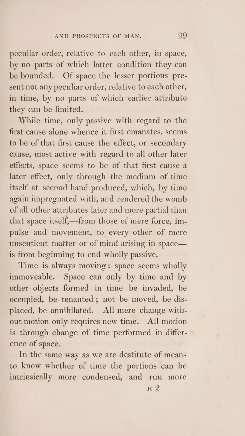 peculiar order, relative to each other, in space, by no parts of which latter condition they can be bounded. Of space the lesser portions pre- sent not any peculiar order, relative to each other, in time, by no parts of which earlier attribute they can be limited. While time, only passive with regard to the first cause alone whence it first emanates, seems to be of that first cause the effect, or secondary cause, most active with regard to all other later effects, space seems to be of that first cause a later effect, only through the medium of time itself at second hand produced, which, by time again impregnated with, and rendered the womb of all other attributes later and more partial than that space itself—from those of mere force, im- pulse and movement, to every other of mere unsentient matter or of mind arising in space— is from beginning to end wholly passive. Time is always moving: space seems wholly immoveable. Space can only by time and by other objects formed in time be invaded, be occupied, be. tenanted ; not be moved, be dis- placed, be annihilated. All mere change with- out motion only requires new time. All motion is through change of time performed in differ- ence of space. In the same way as we are destitute of means to know whether of time the portions can be intrinsically more condensed, and run more H 2
