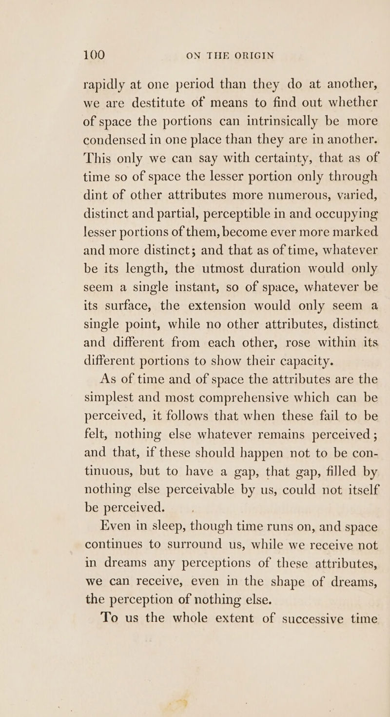 rapidly at one period than they do at another, we are destitute of means to find out whether of space the portions can intrinsically be more condensed in one place than they are in another. This only we can say with certainty, that as of time so of space the lesser portion only through dint of other attributes more numerous, varied, distinct and partial, perceptible in and occupying lesser portions of them, become ever more marked and more distinct; and that as of time, whatever be its length, the utmost duration would only seem a single instant, so of space, whatever be its surface, the extension would only seem a single point, while no other attributes, distinct and different from each other, rose within its different portions to show their capacity. As of time and of space the attributes are the simplest and most comprehensive which can be perceived, it follows that when these fail to be felt, nothing else whatever remains perceived ; and that, if these should happen not to be con- tinuous, but to have a gap, that gap, filled by nothing else perceivable by us, could not itself be perceived. Even in sleep, though time runs on, and space continues to surround us, while we receive not in dreams any perceptions of these attributes, we can receive, even in the shape of dreams, the perception of nothing else. To us the whole extent of successive time