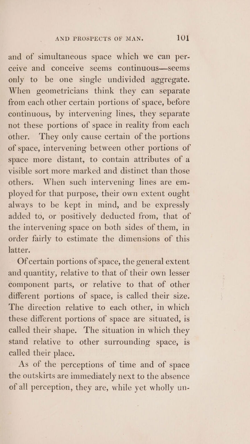and of simultaneous space which we can per- ceive and conceive seems continuous—seems only to be one single undivided aggregate. When geometricians think they can separate from each other certain portions of space, before continuous, by intervening lines, they separate not these portions of space in reality from each other. ‘They only cause certain of the portions of space, intervening between other portions of space more distant, to contain attributes of a visible sort more marked and distinct than those others. When such intervening lines are em- ployed for that purpose, their own extent ought always to be kept in mind, and be expressly added to, or positively deducted from, that of the intervening space on both sides of them, in order fairly to estimate the dimensions of this latter. Of certain portions of space, the general extent and quantity, relative to that of their own lesser component parts, or relative to that of other different portions of space, is called their size. The direction relative to each other, in which these different portions of space are situated, is called their shape. The situation in which they stand relative to other surrounding space, is called their place. As of the perceptions of time and of space the outskirts are immediately next to the absence of all perception, they are, while yet wholly un-