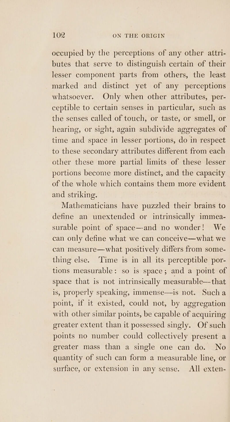 occupied by the perceptions of any other attri- butes that serve to distinguish certain of their lesser component parts from others, the least marked and distinct yet of any perceptions whatsoever. Only when other attributes, per- ceptible to certain senses in particular, such as the senses called of touch, or taste, or smell, or hearing, or sight, again subdivide aggregates of time and space in lesser portions, do in respect to these secondary attributes different from each other these more partial limits of these lesser portions become more distinct, and the capacity of the whole which contains them more evident and striking. Mathematicians have puzzled their brains to define an unextended or intrinsically immea- surable point of space—-and no wonder! We can only define what we can conceive—what we can measure—what positively differs from some- thing else. ‘Time is in all its perceptible por- tions measurable: so is space; and a point of space that is not intrinsically measurable—that is, properly speaking, immense—is not. Sucha point, if it existed, could not, by aggregation with other similar points, be capable of acquiring greater extent than it possessed singly. Of such points no number could collectively present a ereater mass than a single one can do. No quantity of such can form a measurable line, or surface, or extension in any sense. All exten-
