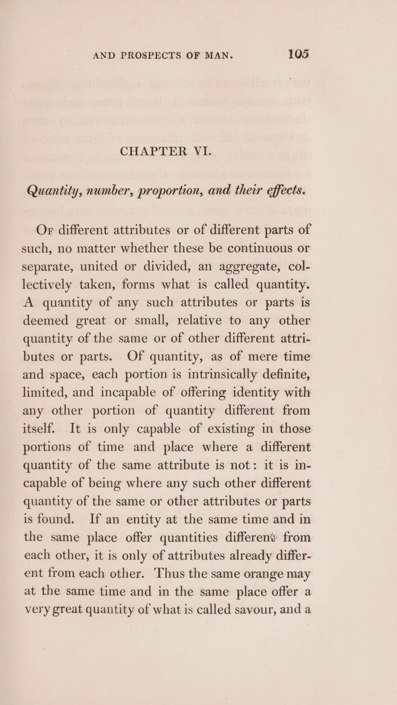 CHAPTER VI. Quantity, number, proportion, and their effects. Or different attributes or of different parts of such, no matter whether these be continuous or separate, united or divided, an aggregate, col- lectively taken, forms what is called quantity. A quantity of any such attributes or parts is deemed great or small, relative to any other quantity of the same or of other different attri- butes or parts. Of quantity, as of mere time and space, each portion is intrinsically definite, limited, and incapable of offering identity with any other portion of quantity different from itself. It is only capable of existing in those portions of time and place where a different quantity of the same attribute is not: it is in- capable of being where any such other different quantity of the same or other attributes or parts is found. If an entity at the same time and in the same place offer quantities different from each other, it is only of attributes already differ- ent from each other. Thus the same orange may at the same time and in the same place offer a very great quantity of what is called savour, and a