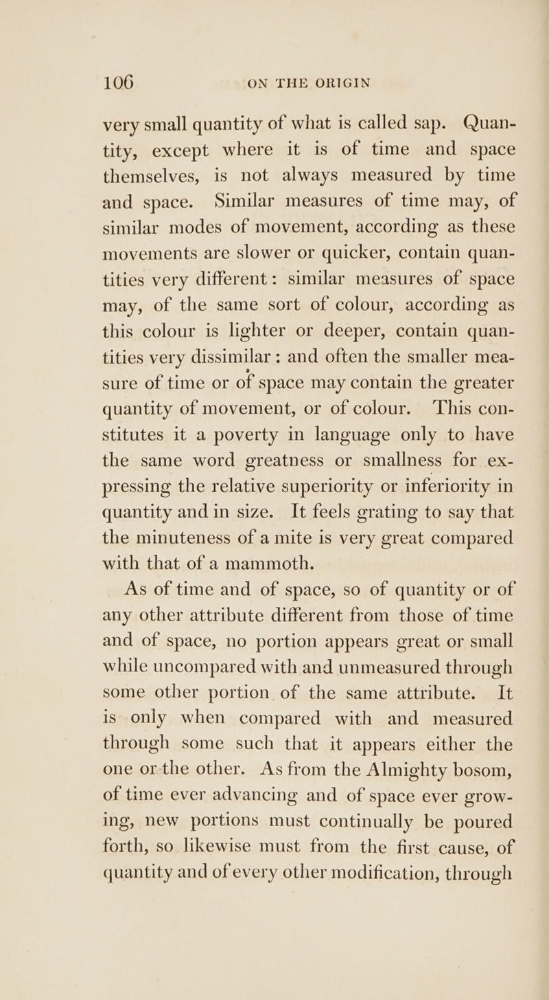 very small quantity of what is called sap. Quan- tity, except where it is of time and space themselves, is not always measured by time and space. Similar measures of time may, of similar modes of movement, according as these movements are slower or quicker, contain quan- tities very different: similar measures of space may, of the same sort of colour, according as this colour is lighter or deeper, contain quan- tities very dissimilar: and often the smaller mea- sure of time or of space may contain the greater quantity of movement, or of colour. ‘This con- stitutes it a poverty in language only to have the same word greatness or smallness for ex- pressing the relative superiority or inferiority in quantity and in size. It feels grating to say that the minuteness of a mite is very great compared with that of a mammoth. As of time and of space, so of quantity or of any other attribute different from those of time and of space, no portion appears great or small while uncompared with and unmeasured through some other portion of the same attribute. It is only when compared with and measured through some such that it appears either the one or-the other. As from the Almighty bosom, of time ever advancing and of space ever grow- ing, new portions must continually be poured forth, so likewise must from the first cause, of quantity and of every other modification, through