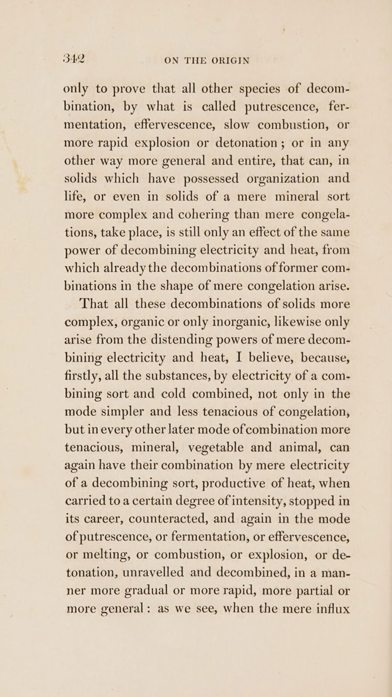 only to prove that all other species of decom- bination, by what is called putrescence, fer- mentation, effervescence, slow combustion, or more rapid explosion or detonation; or in any other way more general and entire, that can, in solids which have possessed organization and life, or even in solids of a mere mineral sort more complex and cohering than mere congela- tions, take place, is still only an effect of the same power of decombining electricity and heat, from which already the decombinations of former com- binations in the shape of mere congelation arise. That all these decombinations of solids more complex, organic or only inorganic, likewise only arise from the distending powers of mere decom- bining electricity and heat, I believe, because, firstly, all the substances, by electricity of a com- bining sort and cold combined, not only in the mode simpler and less tenacious of congelation, but in every other later mode of combination more tenacious, mineral, vegetable and animal, can again have their combination by mere electricity of a decombining sort, productive of heat, when carried to a certain degree of intensity, stopped in its career, counteracted, and again in the mode of putrescence, or fermentation, or effervescence, or melting, or combustion, or explosion, or de- tonation, unravelled and decombined, in a man- ner more gradual or more rapid, more partial or more general: as we see, when the mere influx
