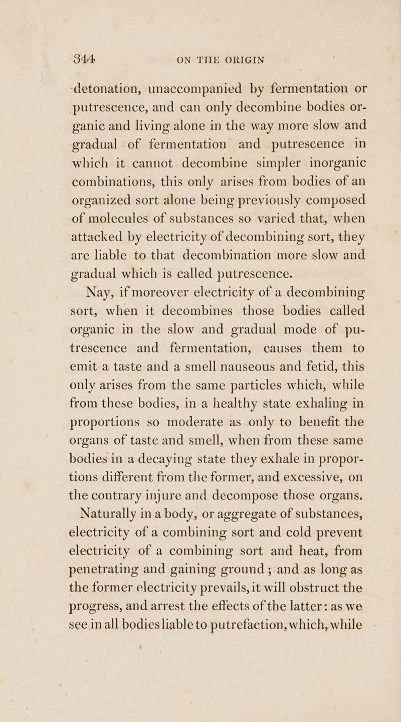 344: ON TIIE ORIGIN ‘detonation, unaccompanied by fermentation or putrescence, and can only decombine bodies or- ganic and living alone in the way more slow and gradual of fermentation and putrescence in which it cannot decombine simpler inorganic combinations, this only arises from bodies of an organized sort alone being previously composed of molecules of substances so varied that, when attacked by electricity of decombining sort, they are liable to that decombination more slow and gradual which is called putrescence. Nay, if moreover electricity of a decombining sort, when it decombines those bodies called organic in the slow and gradual mode of pu- trescence and fermentation, causes them to emit a taste and a smell nauseous and fetid, this only arises from the same particles which, while from these bodies, in a healthy state exhaling in proportions so moderate as only to benefit the organs of taste and smell, when from these same bodies in a decaying state they exhale in propor- tions different from the former, and excessive, on the contrary injure and decompose those organs. Naturally in a body, or aggregate of substances, electricity of a combining sort and cold prevent electricity of a combining sort and heat, from penetrating and gaining ground; and as long as the former electricity prevails, it will obstruct the progress, and arrest the effects of the latter: as we see inall bodies liable to putrefaction, which, while