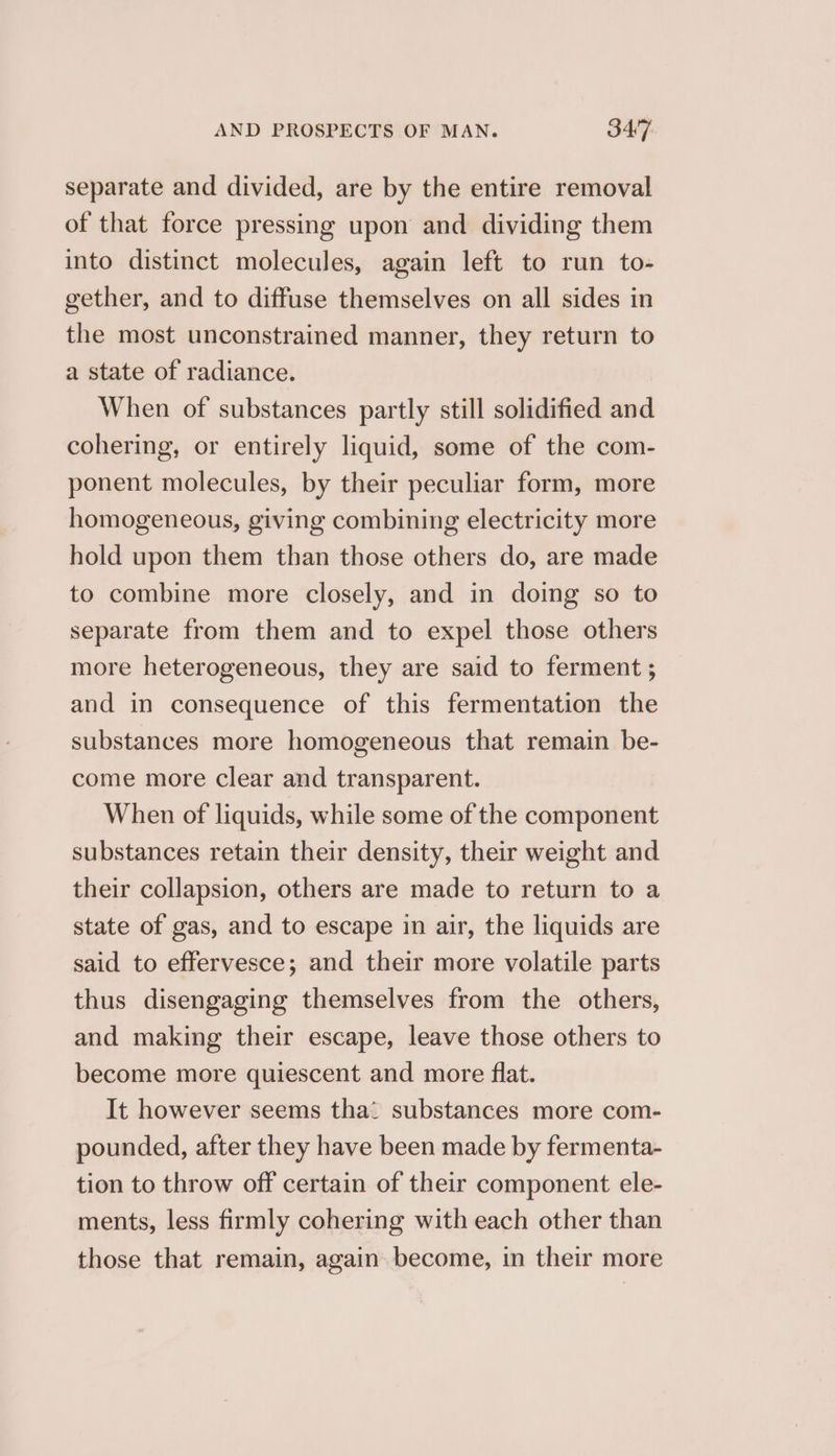 separate and divided, are by the entire removal of that force pressing upon and dividing them into distinct molecules, again left to run to- gether, and to diffuse themselves on all sides in the most unconstrained manner, they return to a state of radiance. When of substances partly still solidified and cohering, or entirely liquid, some of the com- ponent molecules, by their peculiar form, more homogeneous, giving combining electricity more hold upon them than those others do, are made to combine more closely, and in doing so to separate from them and to expel those others more heterogeneous, they are said to ferment ; and in consequence of this fermentation the substances more homogeneous that remain be- come more clear and transparent. When of liquids, while some of the component substances retain their density, their weight and their collapsion, others are made to return to a state of gas, and to escape in air, the liquids are said to effervesce; and their more volatile parts thus disengaging themselves from the others, and making their escape, leave those others to become more quiescent and more flat. It however seems tha’ substances more com- pounded, after they have been made by fermenta- tion to throw off certain of their component ele- ments, less firmly cohering with each other than those that remain, again become, in their more