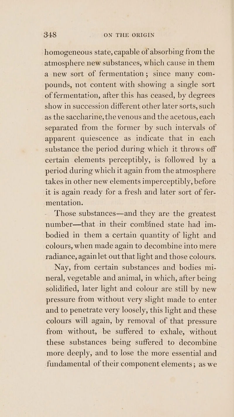 homogeneous state, capable of absorbing from the atmosphere new substances, which cause in them a new sort of fermentation; since many com- pounds, not content with showing a single sort of fermentation, after this has ceased, by degrees show in succession different other later sorts, such as the saccharine, the venous and the acetous, each separated from the former by such intervals of apparent quiescence as indicate that in each substance the period during which it throws off certain elements perceptibly, is followed by a period during which it again from the atmosphere takes in other new elements imperceptibly, before it is again ready for a fresh and later sort of fer- mentation. Those substances—and they are the greatest number—that in their combined state had im- bodied in them a certain quantity of light and colours, when made again to decombine into mere radiance, again let out that light and those colours. Nay, from certain substances and bodies mi- neral, vegetable and animal, in which, after being solidified, later light and colour are still by new pressure from without very slight made to enter and to penetrate very loosely, this light and these colours will again, by removal of that pressure from without, be suffered to exhale, without these substances being suffered to decombine more deeply, and to lose the more essential and fundamental of their component elements; as we