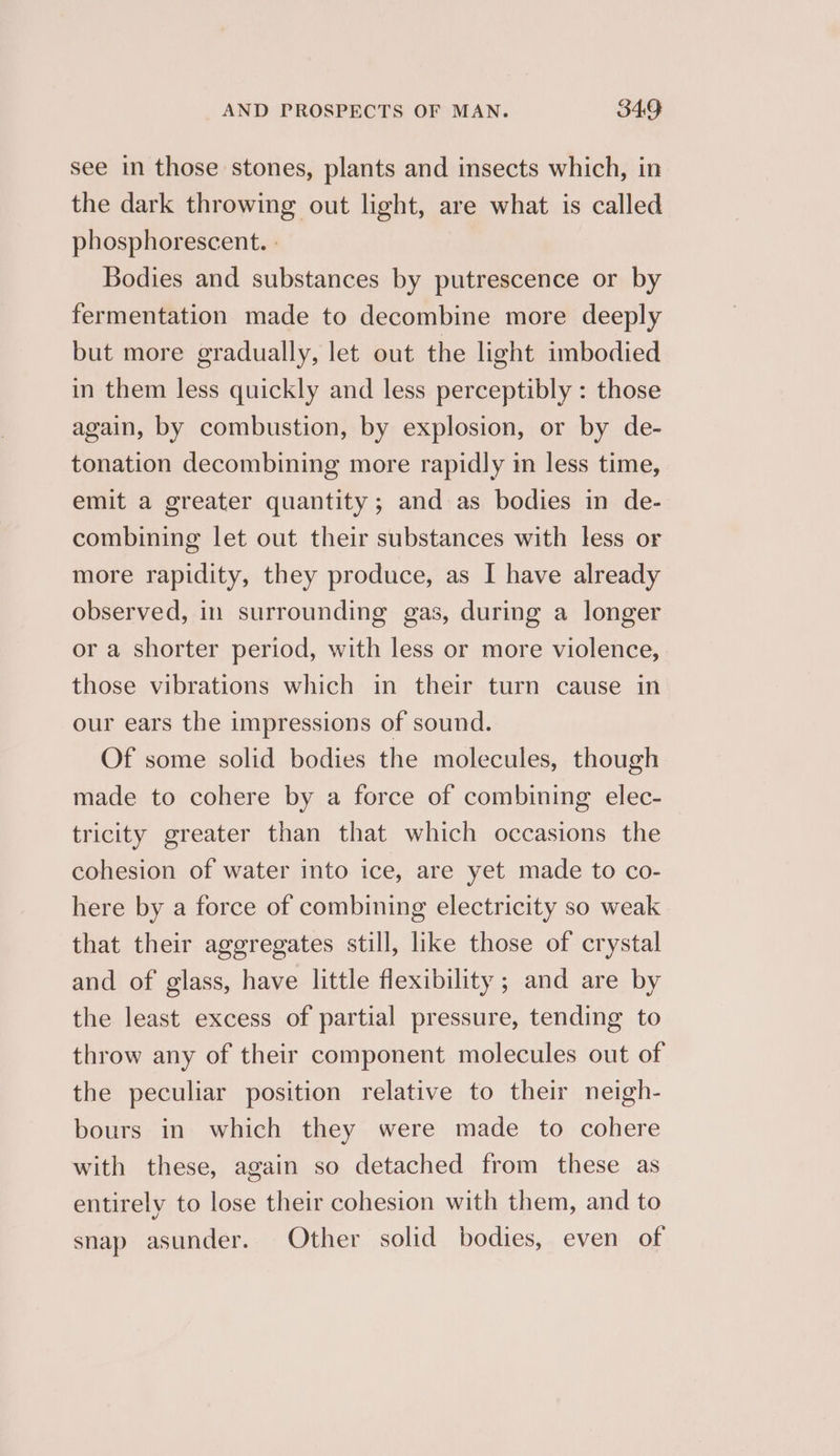see in those stones, plants and insects which, in the dark throwing out light, are what is called phosphorescent. - Bodies and substances by putrescence or by fermentation made to decombine more deeply but more gradually, let out the light imbodied in them less quickly and less perceptibly : those again, by combustion, by explosion, or by de- tonation decombining more rapidly in less time, emit a greater quantity ; and as bodies in de- combining let out their substances with less or more rapidity, they produce, as I have already observed, in surrounding gas, during a longer or a shorter period, with less or more violence, those vibrations which in their turn cause in our ears the impressions of sound. Of some solid bodies the molecules, though made to cohere by a force of combining elec- tricity greater than that which occasions the cohesion of water into ice, are yet made to co- here by a force of combining electricity so weak that their aggregates still, like those of crystal and of glass, have little flexibility ; and are by the least excess of partial pressure, tending to throw any of their component molecules out of the peculiar position relative to their neigh- bours in which they were made to cohere with these, again so detached from these as entirely to lose their cohesion with them, and to snap asunder. Other solid bodies, even of