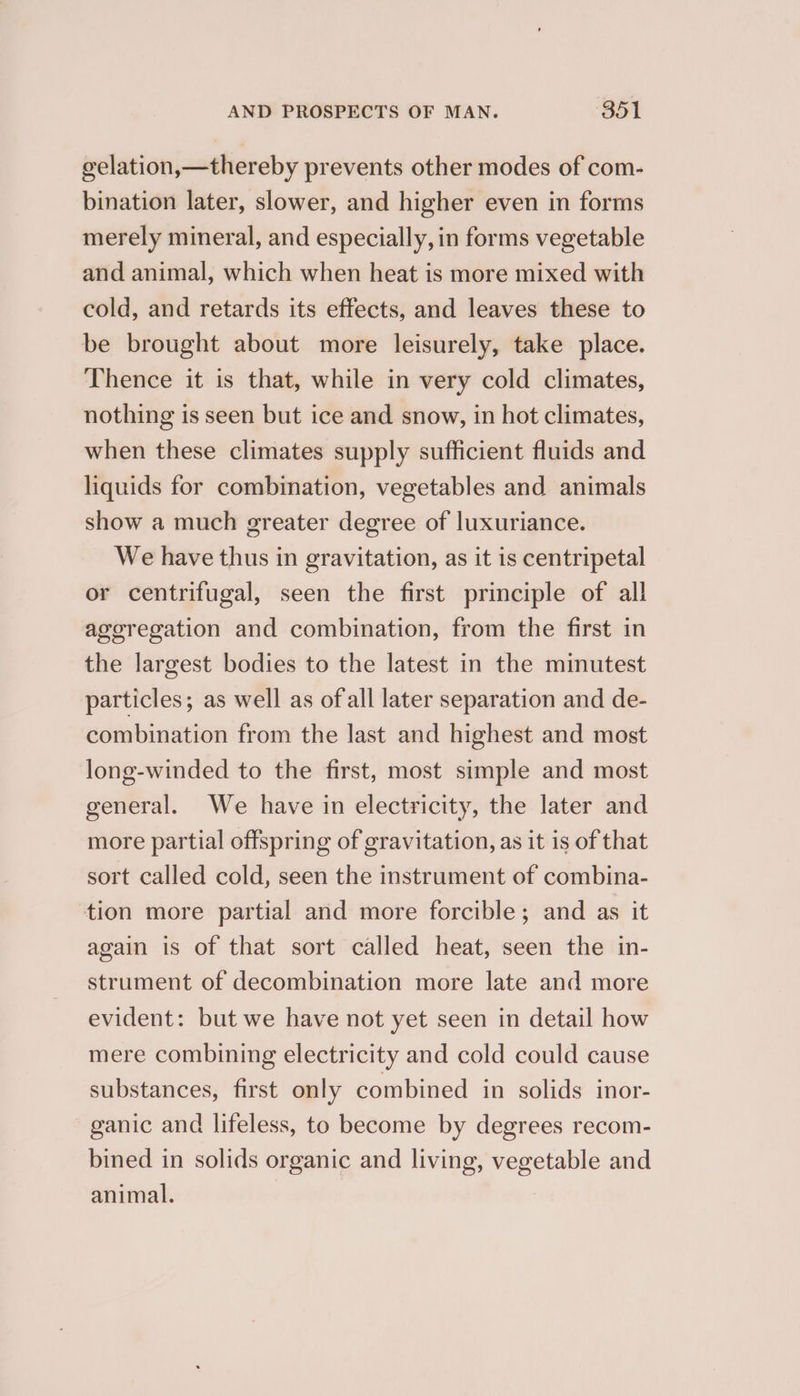 eelation,—thereby prevents other modes of com- bination later, slower, and higher even in forms merely mineral, and especially, in forms vegetable and animal, which when heat is more mixed with cold, and retards its effects, and leaves these to be brought about more leisurely, take place. Thence it is that, while in very cold climates, nothing is seen but ice and snow, in hot climates, when these climates supply sufficient fluids and liquids for combination, vegetables and animals show a much greater degree of luxuriance. We have thus in gravitation, as it is centripetal or centrifugal, seen the first principle of all ageregation and combination, from the first in the largest bodies to the latest in the minutest particles; as well as ofall later separation and de- combination from the last and highest and most long-winded to the first, most simple and most general. We have in electricity, the later and more partial offspring of gravitation, as it is of that sort called cold, seen the instrument of combina- tion more partial and more forcible; and as it again is of that sort called heat, seen the in- strument of decombination more late and more evident: but we have not yet seen in detail how mere combining electricity and cold could cause substances, first only combined in solids inor- ganic and lifeless, to become by degrees recom- bined in solids organic and living, vegetable and animal.