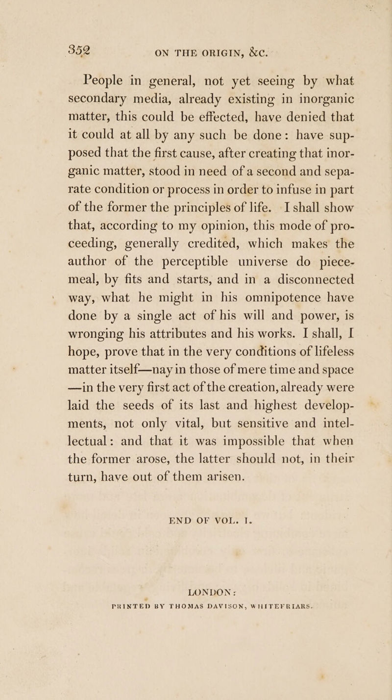 People in general, not yet seeing by what secondary media, already existing in inorganic matter, this could be effected, have denied that it could at all by any such be done: have sup- posed that the first cause, after creating that inor- ganic matter, stood in need of a second and sepa- rate condition or process in order to infuse in part of the former the principles of life. I shall show that, according to my opinion, this mode of pro- ceeding, generally credited, which makes the author of the perceptible universe do piece- meal, by fits and starts, and in a disconnected way, what he might in his omnipotence have done by a single act of his will and power, is wronging his attributes and his works. I shall, I hope, prove that in the very conditions of lifeless matter itself—nay in those of mere time and space —in the very first act of the creation, already were laid the seeds of its last and highest develop- ments, not only vital, but sensitive and intel- lectual: and that it was impossible that when the former arose, the latter should not, in their turn, have out of them arisen. END OF VOL. I. LONDON: PRINTED BY THOMAS DAVISON, WHITEFRIARS.
