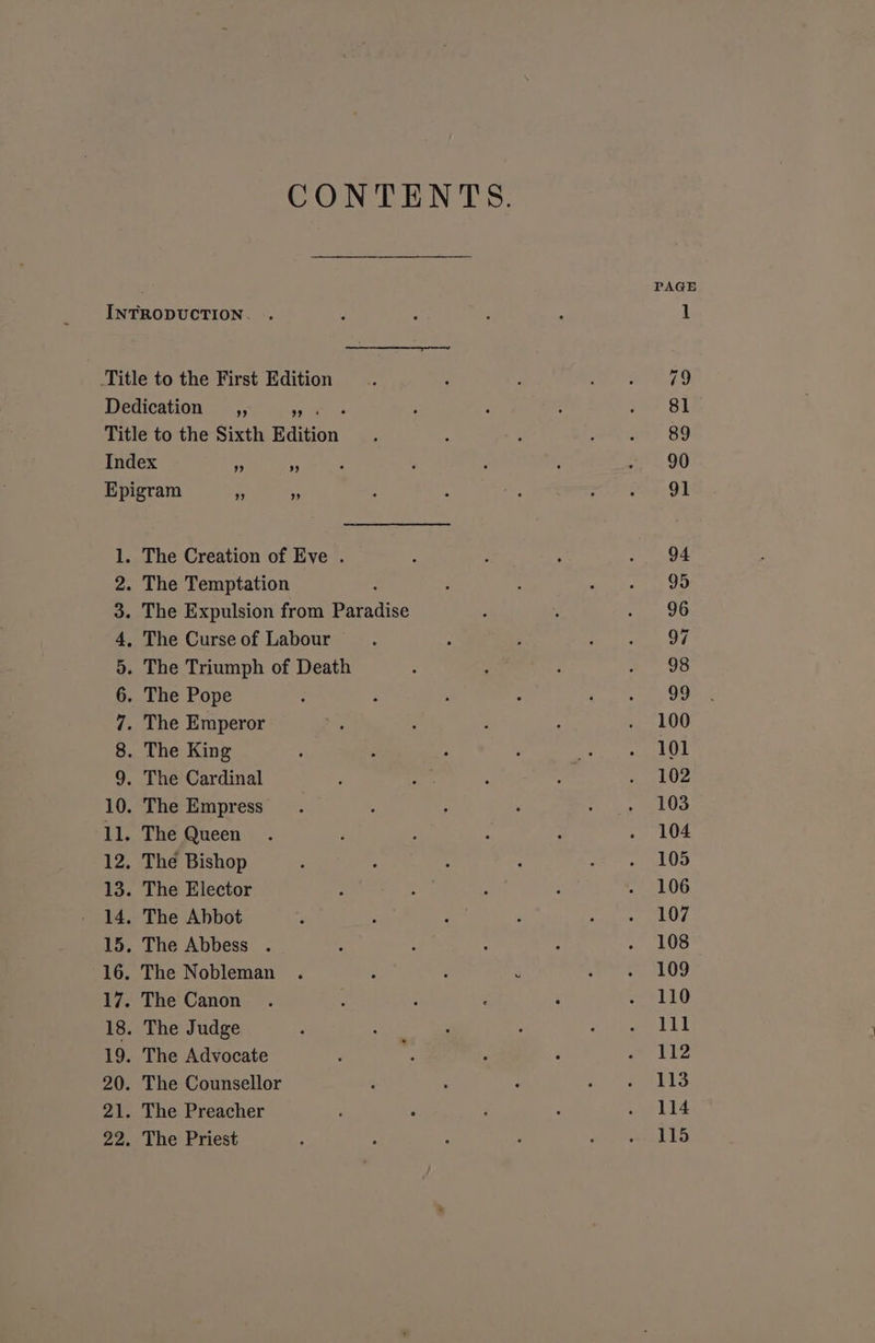 CONTENTS. PAGE INTRODUCTION. . ; : F : 1 Title to the First Edition : ‘ : A my 6 Dedication _,, Loans ; : i ies +e Sh Title to the Sixth Edition . : : vy a) 89 Index ; - ‘ ; : j ee. OO Epigram Fe - : , : ee in: OF 1. The Creation of Eve . : : ; .. 94 2. The Temptation ; : : nhs tas tO 3. The Expulsion from Paradise : ; sey 9O 4, The Curse of Labour : é F Re tet Og 5. The Triumph of Death : : : a uo 6. The Pope : , , : Were te tot 7. The Emperor : : : . 100 8. The King ; : : ; og ee OE 9. The Cardinal : ; = . 102 10. The Empress. : 2 ‘ he st 11. The Queen . F , ; : . 104 12. The Bishop ‘ : ‘ : deer LE 13. The Elector : a : : . 106 14, The Abbot ‘ . : ? Rapa Tha. 15. The Abbess . ; : : “ - 108 16. The Nobleman . : . 3 *yioaeremm iL!) 17. The Canon . 5 ; : ‘ «110 18. The Judge : - F : rae aa g 19. The Advocate F . ; Ppa @ 20. The Counsellor , ; : oS RTS 21. The Preacher ‘ 4 i ‘ « L14 22 . The Priest : : : P : Ae ES