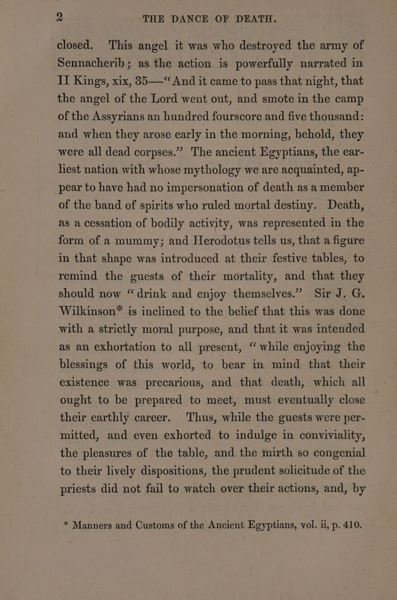 closed. This angel it was who destroyed the army of Sennacherib; as the action is powerfully narrated in II Kings, xix, 35“ And it came to pass that night, that the angel of the Lord went out, and smote in the camp of the Assyrians an hundred fourscore and five thousand: and when they arose early in the morning, behold, they were all dead corpses.” The ancient Egyptians, the ear- hest nation with whose mythology we are acquainted, ap- pear to have had no impersonation of death as a member of the band of spirits who ruled mortal destiny. Death, as a cessation of bodily activity, was represented in the form of a mummy; and Herodotus tells us, that a figure in that shape was introduced at their festive tables, to remind the guests of their mortality, and that they should now “drink and enjoy themselves.” Sir J. G, Wilkinson® is inclined to the belief that this was done with a strictly moral purpose, and that it was intended as an exhortation to all present, “ while enjoying the blessings of this world, to bear in mind that their existence was precarious, and that death, which all ought to be prepared to meet, must eventually close — their earthly career. Thus, while the guests were per- mitted, and even exhorted to indulge in conviviality, the pleasures of the table, and the mirth so congenial to their lively dispositions, the prudent solicitude of the priests did not fail to watch over their actions, and, by * Manners and Customs of the Ancient Egyptians, vol. ui, p. 410.