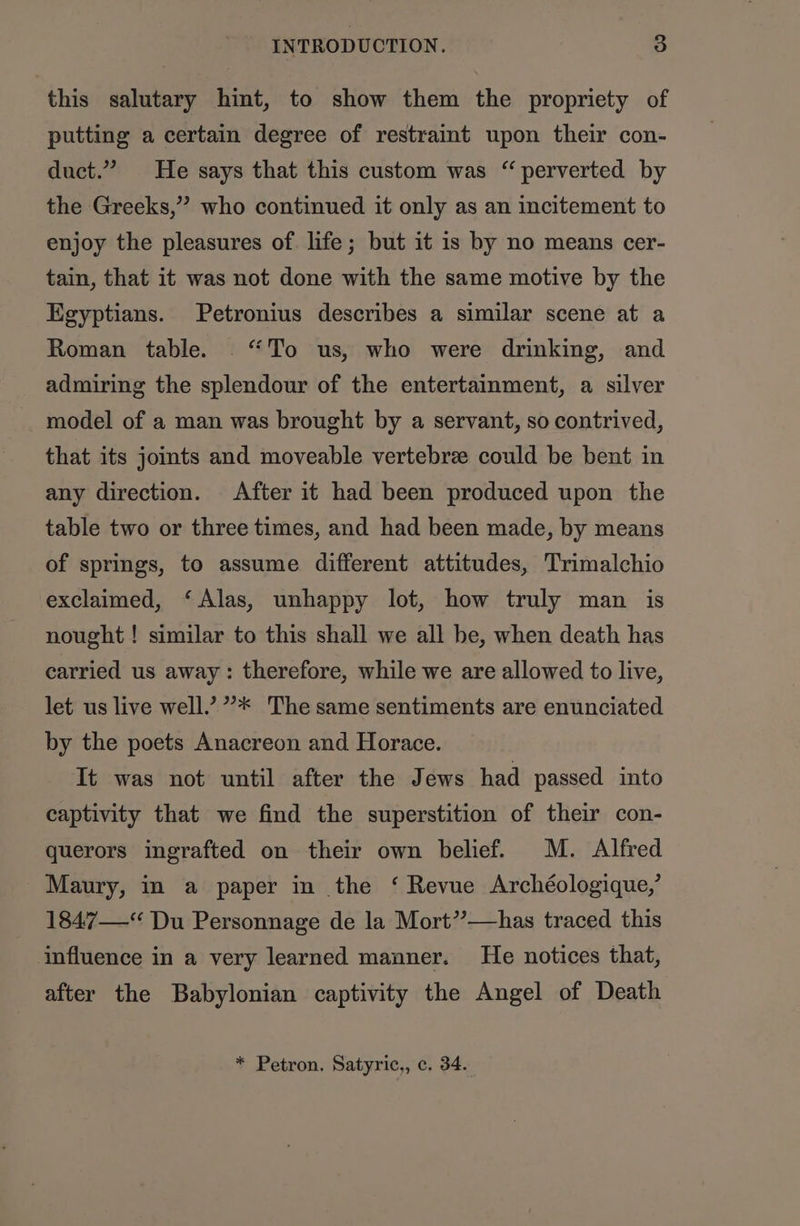 this salutary hint, to show them the propriety of putting a certain degree of restraint upon their con- duct.” He says that this custom was “ perverted by the Greeks,” who continued it only as an incitement to enjoy the pleasures of life; but it is by no means cer- tain, that it was not done with the same motive by the Egyptians. Petronius describes a similar scene at a Roman table. ‘To us, who were drinking, and admiring the splendour of the entertainment, a silver model of a man was brought by a servant, so contrived, that its jomts and moveable vertebre could be bent in any direction. After it had been produced upon the table two or three times, and had been made, by means of springs, to assume different attitudes, Trimalchio exclaimed, ‘Alas, unhappy lot, how truly man is nought ! similar to this shall we all be, when death has carried us away: therefore, while we are allowed to live, let us live well.’ ”* The same sentiments are enunciated by the poets Anacreon and Horace. It was not until after the Jews had passed into captivity that we find the superstition of their con- querors ingrafted on their own belief. M. Alfred Maury, in a paper in the ‘ Revue Archéologique,’ 1847“ Du Personnage de la Mort””—-has traced this influence in a very learned manner. He notices that, after the Babylonian captivity the Angel of Death * Petron. Satyric,, c. 34.